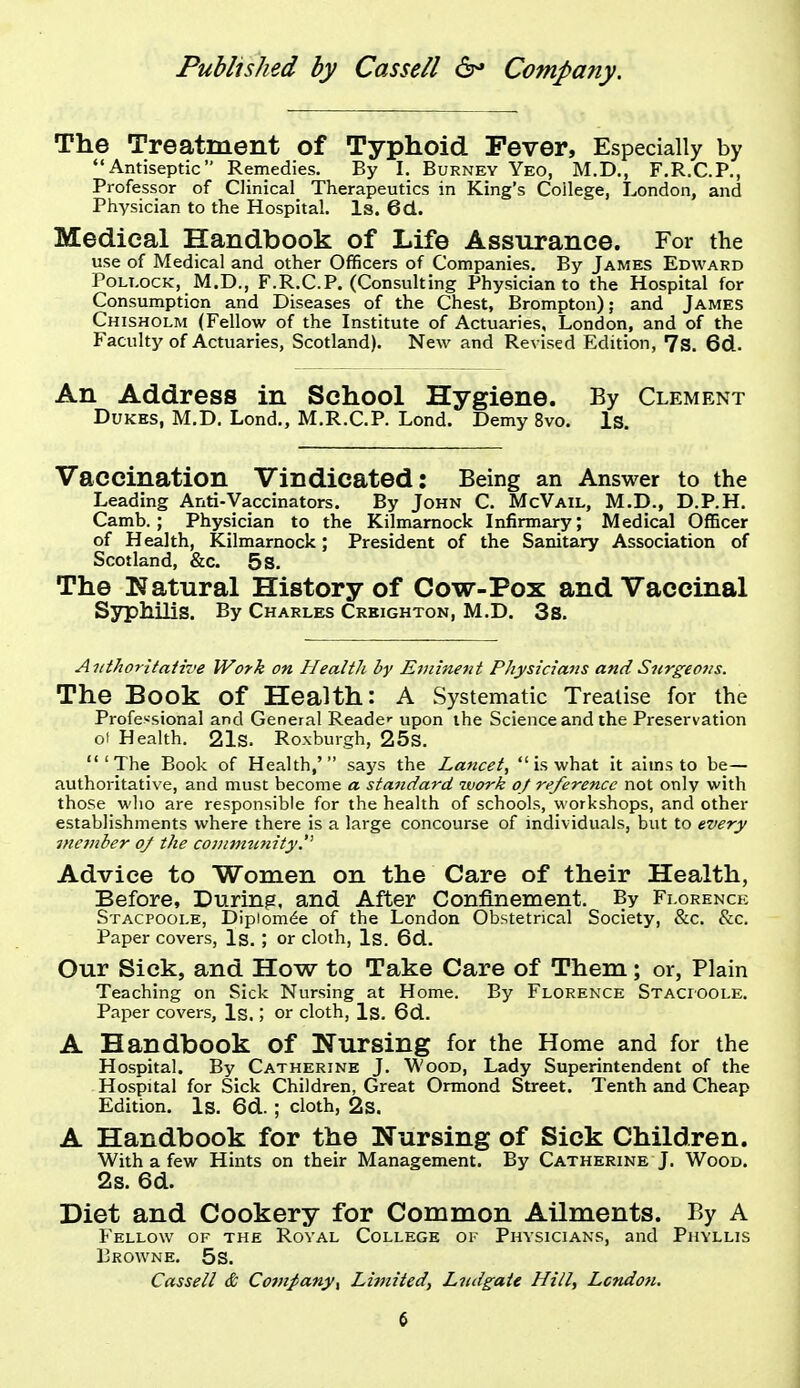 The Treatment of Typhoid Fever, Especially by Antiseptic Remedies. By I. Burney Yeo, M.D., F.R.C.P., Professor of Clinical Therapeutics in King's College, London, and Physician to the Hospital. Is. 6d.. Medical Handbook of Life Assurance. For the use of Medical and other Officers of Companies. By James Edward Pollock, M.D., F.R.C.P. (Consulting Physician to the Hospital for Consumption and Diseases of the Chest, Brompton); and James Chisholm (Fellow of the Institute of Actuaries, London, and of the Faculty of Actuaries, Scotland). New and Revised Edition, 7s. 6d. An Address in School Hygiene. By Clement Dukes, M.D. Lond., M.R.C.P. Lond. Demy 8vo. Is. Vaccination Vindicated: Being an Answer to the Leading Anti-Vaccinators. By John C. McVail, M.D., D.P.H. Camb. ; Physician to the Kilmarnock Infirmary; Medical Officer of Health, Kilmarnock; President of the Sanitary Association of Scotland, &c. 5s. The Natural History of Cow-Pox and Vaccinal Syphilis. By Charles Crkighton, M.D. 3s. Aiithorltaiive Work on Health by Eminent Physicians and Surgeons. The Book of Health: A Systematic Treatise for the Professional and General Readc upon the Science and the Preservation of Health. 21s. Roxburgh, 25s. 'The Book of Health,' says the Lancet,  is what it aims to be— authoritative, and must become a standard work oj reference not only with those wlio are responsible for the health of schools, workshops, and other establishments where there is a large concourse of individuals, but to every incinher of the conimn?iity, Advice to Women on the Care of their Health, Before, During, and After Confinement. By Fi.orenck Stacpoole, Dipiom^e of the London Obstetrical Society, &c. 8ic. Paper covers, Is. ; or cloth, Is. 6d. Our Sick, and How to Take Care of Them; or, Plain Teaching on Sick Nursing at Home. By Florence Stacioole. Paper covers, Is.; or cloth, Is. 6d. A Handbook of Nursing for the Home and for the Hospital. By Catherine J. Wood, Lady Superintendent of the Hospital for Sick Children, Great Ormond Street. Tenth and Cheap Edition. Is. 6d. ; cloth, 2s. A Handbook for the Nursing of Sick Children. With a few Hints on their Management. By Catherine J. Wood. 2s. 6d. Diet and Cookery for Common Ailments. By A Fellow of the Royal College of Physicians, and Phyllis Browne. 5s. Cassell & Comj>any^ Limited, Lndgate Hill, London.