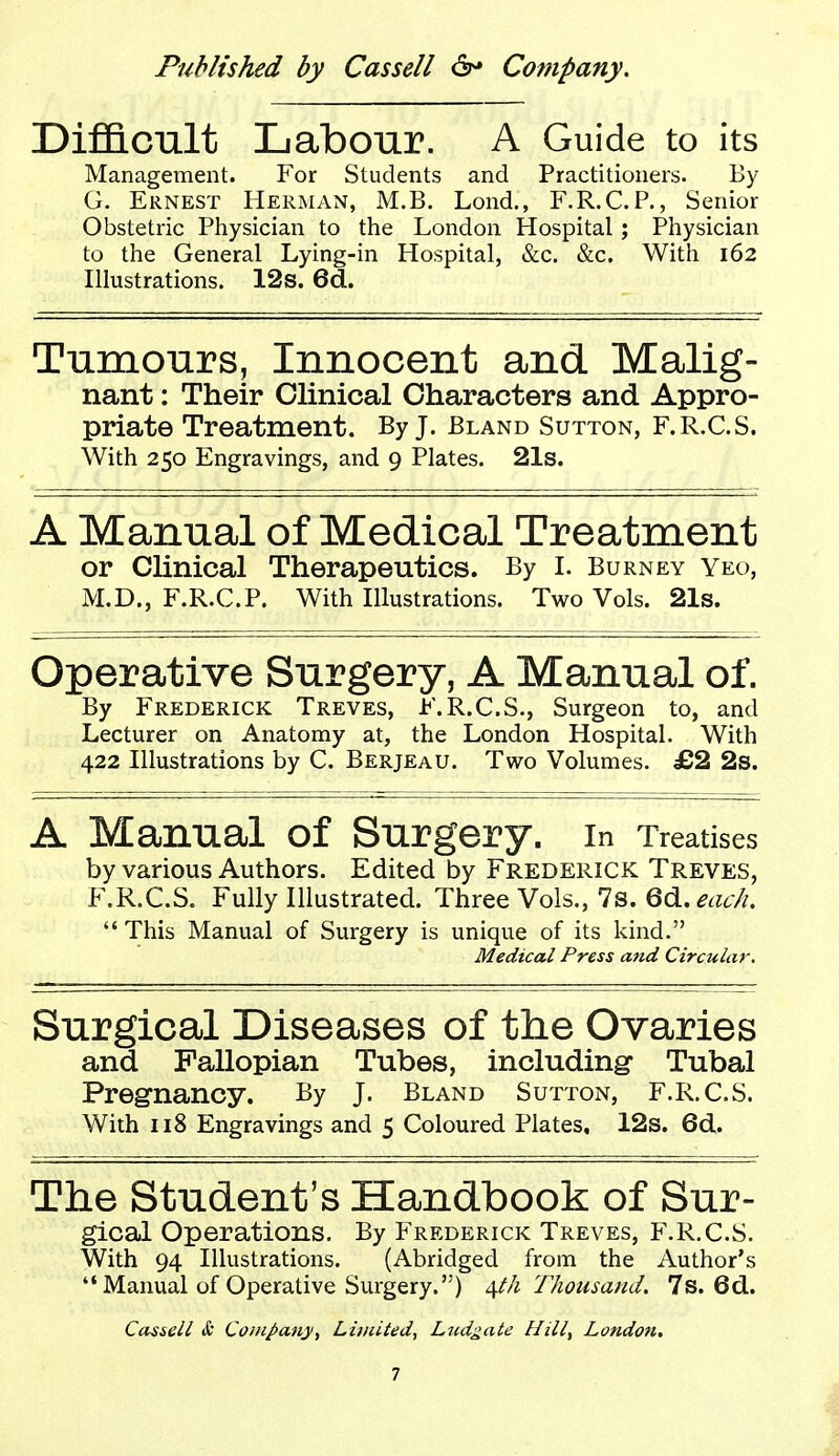 Difl&cnlt Labour. A Guide to its Management. For Students and Practitioners. By G. Ernest Herman, M.B. Lond., F.R.C.P., Senior Obstetric Physician to the London Hospital; Physician to the General Lying-in Hospital, &c. &c. With 162 Illustrations. 12s. Bd. Tumonrs, Innocent and Malig- nant : Their Clinical Characters and Appro- priate Treatment. By J. Bland Sutton, F.R.C.S, With 250 Engravings, and 9 Plates. 21s. A Manual of Medical Treatment or Clinical Therapeutics. By L Burney yeo, M.D., F.R.C.P. With Illustrations. Two Vols. 21s. Operative Surgery, A Manual of. By Frederick Treves, F.R.C.S., Surgeon to, and Lecturer on Anatomy at, the London Hospital. With 422 Illustrations by C. Berjeau. Two Volumes. £2 2s. A Manual of Surgery. In Treatises by various Authors. Edited by Frederick Treves, F.R.C.S. Fully Illustrated. Three Vols., 7s. 6d. ^^Z6^ This Manual of Surgery is unique of its kind. Medical Press and Circular. Surgical Diseases of the Ovaries and Fallopian Tubes, including' Tubal Pregnancy. By J. Bland Sutton, F.R.C.S. With 118 Engravings and 5 Coloured Plates, 12s. 6d. The Student's Handbook of Sur- gical Operations. By Frederick Treves, F.R.C.S. With 94 Illustrations. (Abridged from the Author's  Manual of Operative Surgery.) i\th Thousand. 7s. 6d. Cassell & Company^ Limited, Ludgate Hill, Londoti.