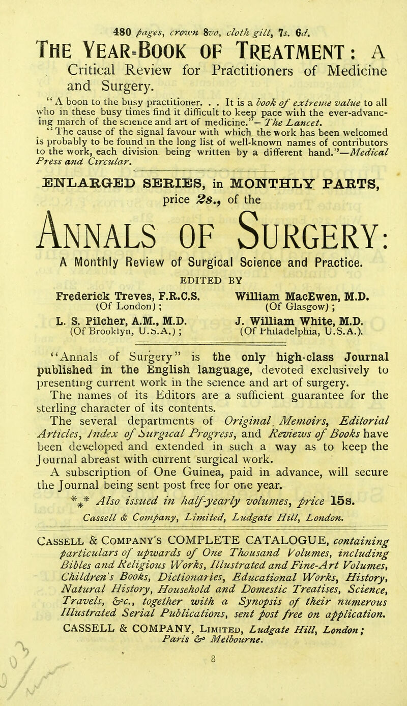 480 pages, croivn %vo, cloth gilty Is. Bcf. The Year=Book of Treatment : a Critical Review for Practitioners of Medicine and Surgery.  A boon to the busy practitioner. . . It is a iook of extroiie value to all who in these busy times find it difficult to keep pace wiih the ever-advanc- ing march of the scieiice and art of medicine.— The Lancet. The cause of the signal favour with which the work has been welcomed is probably to be found in the long list of well-known names of contributors to the work, each division being written by a different Medical Press and Circular. ENLARGED SERIES, in MONTHLY PARTS, price 2s., of the Annals of Surgery A Monthly Review of Surgical Science and Practice. EDITED BY Frederick Treves, F.R.C.S. William MacEwen, M.D. (Of London) ; (Of Glasgow) ; L. S. Pilcher, A.M., M.D. J. William White, M.D. (Of Brooklyn, U.S.A.) ; (Of Philadelphia, U.S.A.). Annals of Surgery is the only high-class Journal published in the English language, devoted exclusively to presenting current work in the science and art of surgery. The names of its Editors are a sufficient guarantee for the sterling character of its contents. The several departments of Original. Memoirs, Editorial Articles, Index of Surgical Progress, and Reviews of Books Yidc^o. been developed and extended in such a way as to keep the Journal abreast with current surgical work. A subscription of One Guinea, paid in advance, will secure the Journal being sent post free for one year. Also issued in half-yearly volumes, price 15s. Cassell & Company, Limited, Ljidgate Hill, London. Cassell & Company's COMPLETE CATALOGUE, containing particulars of upwards of One Thousand Volumes, including Bibles and Religious Works, Illustrated and Fine-Art Volumes, Children's Books, Dictionaries, Educational Works, History, Natural History, Household and Domestic Treatises, Science, Travels, b'c., together with a Synopsis of their numerous Illustrated Serial Publicatiofis, sent post free on application. CASSELL & COMPANY, Limited, Ludgate Hill, London; Paris &> Melbourne.