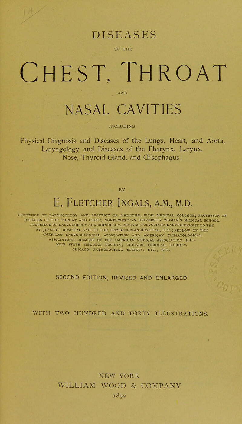 DISEASES OF THE Chest, Throat AND NASAL CAVITIES JNCLUDING Physical Diagnosis and Diseases of the Lungs, Heart, and Aorta, Laryngology and Diseases of the Pharynx, Larynx, Nose, Thyroid Gland, and CEsophagus; BY E. Fletcher Ingals, a.m., m.d. PROFESSOR OF LARYNGOLOGY AND PRACTICE OF MEDICINE, RUSH MEDICAL COLLEGE; PROFESSOR OF DISEASES OF THE THROAT AND CHEST, NORTHWESTERN UNIVERSITY WOMAN'S MEDICAL SCHOOL; PROFESSOR OF LARYNGOLOGY AND RHINOLOGY, CHICAGO POLYCLINIC; LARYNGOLOGIST TO THE ST. Joseph's hospital and to the Presbyterian hospital, etc.; fellow of the AMERICAN LARYNGOLOGICAL ASSOCIATION AND AMERICAN CLIMATOLOGICAL association; member of TME AMERICAN MEDICAL ASSOCIATION, ILLI- NOIS STATE MEDICAL SOCIETY, CHICAGO MEDICAL SOCIETY, CHICAGO PATHOLOGICAL SOCIETY, ETC., ETC. SECOND EDITION, REVISED AND ENLARGED WITH TWO HUNDRED AND FORTY ILLUSTRATIONS. NEW YORK WILLIAM WOOD & COMPANY 1892