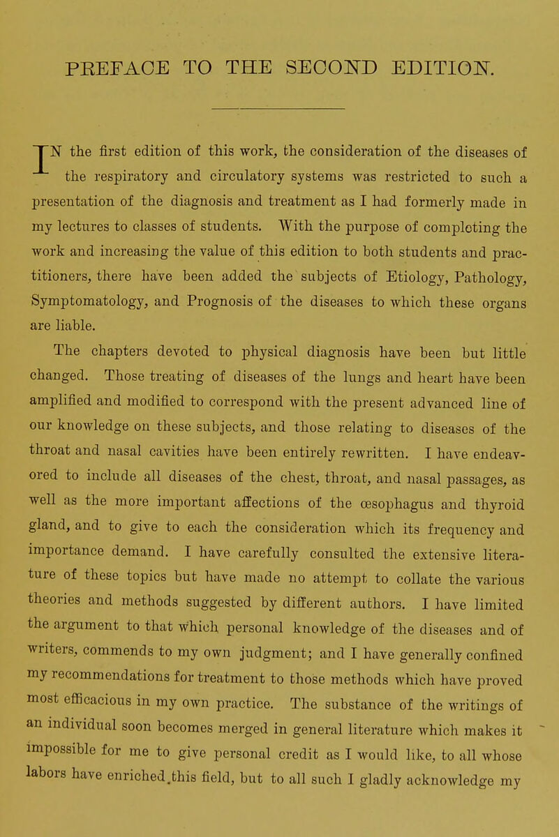 PEEFAOE TO THE SEOOISTD EDITIOK I N the first edition of this work, the consideration of the diseases of the respiratory and circulatory systems was restricted to such a presentation of the diagnosis and treatment as I had formerly made in my lectures to classes of students. With the purpose of completing the work and increasing the value of this edition to both students and prac- titioners, there have been added the subjects of Etiology, Pathology, Symptomatology, and Prognosis of the diseases to which these organs are liable. The chapters devoted to physical diagnosis have been but little changed. Those treating of diseases of the lungs and heart have been amplified and modified to correspond with the present advanced line of our knowledge on these subjects, and those relating to diseases of the throat and nasal cavities have been entirely rewritten. I have endeav- ored to include all diseases of the chest, throat, and nasal passages, as well as the more important affections of the oesophagus and thyroid gland, and to give to each the consideration which its frequency and importance demand. I have carefully consulted the extensive litera- ture of these topics but have made no attempt to collate the various theories and methods suggested by different authors. I have limited the argument to that which personal knowledge of the diseases and of writers, commends to my own judgment; and I have generally confined my recommendations for treatment to those methods which have proved most efficacious in my own practice. The substance of the writings of an individual soon becomes merged in general literature which makes it impossible for me to give personal credit as I would like, to all whose labors have enriched.this field, but to all such I gladly acknowledge my