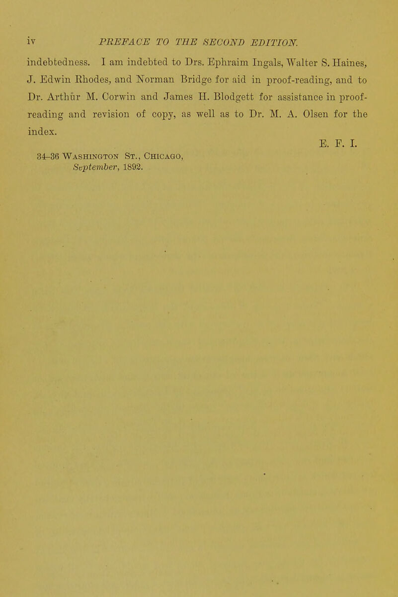 indebtedness, I am indebted to Drs. Ephraim Ingals, Walter S. Haines, J. Edwin Rhodes, and Norman Bridge for aid in proof-reading, and to Dr. Arthur M, Oorwin and James H. Blodgett for assistance in proof- reading and revision of copy, as well as to Dr. M. A. Olsen for the index. E. F. 1. 34-36 Washington St., Chicago, September, 1892.