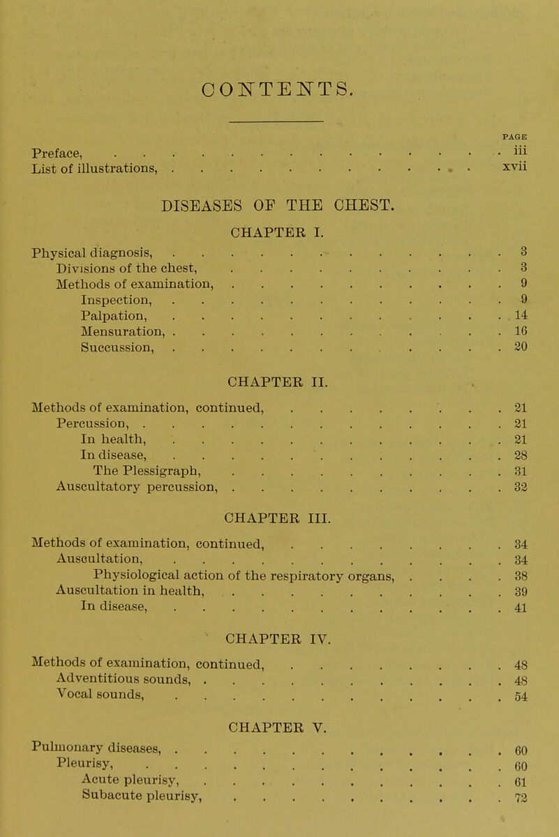 OOTiTTElsrTS. PAGE Preface, iii List of illustrations, xvii DISEASES OF THE CHEST. CHAPTER I. Physical diagnosis, 3 Divisions of the chest, 3 Methods of examination, 9 Inspection, 9 Palpation, 14 Mensuration, 16 Succussion, 20 CHAPTER II. Methods of examination, continued, . . 21 Percussion, 21 In health, 21 In disease, 28 The Plessigraph, 31 Auscultatory percussion, 32 CHAPTER III. Methods of examination, continued, 34 Auscultation, 34 Physiological action of the respiratory organs, . . . .38 Auscultation in health, 39 In disease, 41 CHAPTER IV. Methods of examination, continued, 48 Adventitious sounds, 48 Vocal sounds, 54 CHAPTER V. Pulmonary diseases, 60 Pleurisy 60 Acute pleurisy, 61 Subacute pleurisy, 73