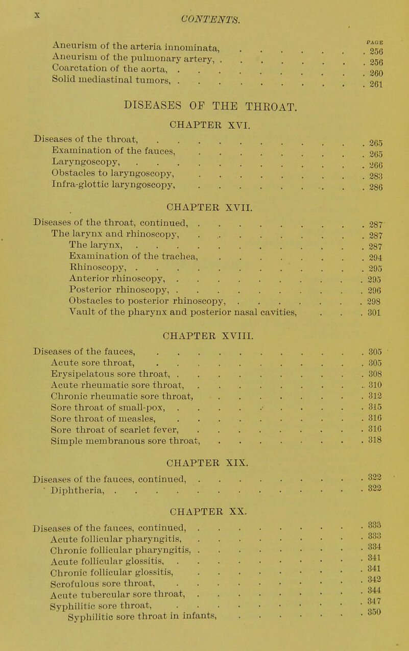 Aneurism of the arteria innominata, ^^^l Aneurism of the pulmonary artery, ....... 256 Coarctation of the aorta, .' .'  ' 260 Solid mediastinal tumors '. .' 261 DISEASES OP THE THROAT. CHAPTER XVI. Diseases of the throat. Examination of the fauces, Laryngoscopy, Obstacles to laryngoscopy. Infra-glottic laryngoscopy, . 265 . 265 . 266 . 283 . 286 CHAPTER XVII. Diseases of the throat, continued, 287 The larynx and rhinoscopy, . 287 The larynx, 287 Examination of the trachea, 294 Rhinoscopy, . . .295 Anterior rhinoscopy, 295 Posterior rhinoscopy, 296 Obstacles to posterior rhinoscopy, 298 Vault of the pharynx and posterior nasal cavities, . . . 301 CHAPTER XVIII. Diseases of the fauces, 305 Acute sore throat, 305 Erysipelatous sore throat, 308 Acute rheumatic sore throat, 310 Chronic rheumatic sore throat, 312 Sore throat of small-pox, ■ 315 Sore throat of measles, 316 Sore throat of scarlet fever, 316 Simple membranous sore throat, 318 CHAPTER XIX. Diseases of the fauces, continued, ■ Diphtheria, .... CHAPTER XX. Diseases of the fauces, continued, Acute follicular pharyngitis, Chronic follicular pharyngitis, Acute follicular glossitis, Chronic follicular glossitis. Scrofulous sore throat, Acute tubercular sore throat, Syphilitic sore throat, Syphilitic sore throat in infants, 322 322 333 333 334 341 341 342 344 347 850