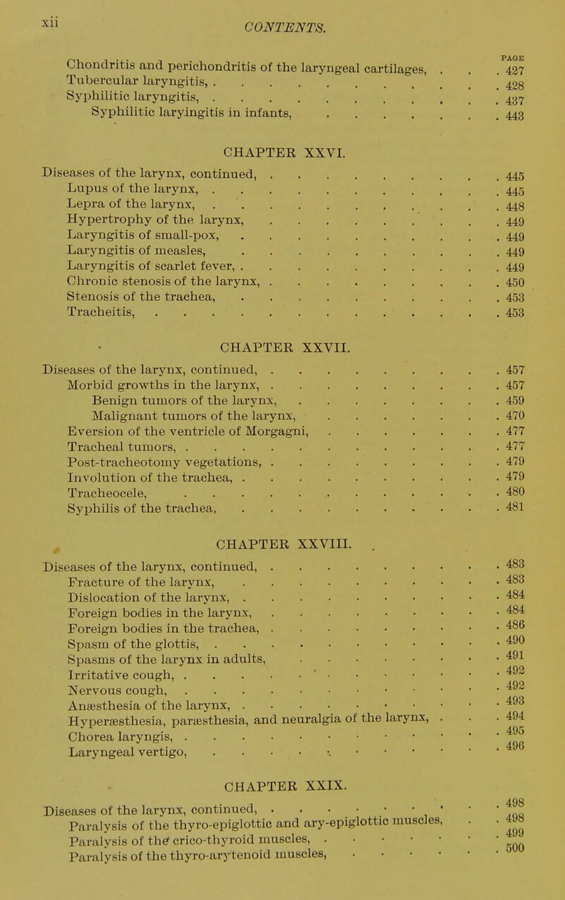 Chondritis and perichondritis of the laryngeal cartilages, Tubercular laryngitis, Syphilitic laryngitis, Syphilitic laryingitis in infants, .... CHAPTER XXVI. Diseases of the larynx, continued, 445 Lupus of the larynx, 445 Lepra of the larynx, 448 Hypertrophy of the larynx, 449 Laryngitis of small-pox, 449 Laryngitis of measles, . 449 Laryngitis of scarlet fever, 449 Chronic stenosis of the larynx, 450 Stenosis of the trachea, 453 Tracheitis, 453 CHAPTER XXVII. Diseases of the larynx, continued, 457 Morbid growths in the larynx, 457 Benign tumors of the larynx, 459 Malignant tumors of the larynx, 470 Eversion of the venti-icle of Morgagni, 477 Tracheal tumors, 477 Post-ti-acheotomy vegetations, 479 Involution of the trachea, 479 Ti-acheocele, 480 Syphilis of the trachea, 481 CHAPTER XXVIII. . Diseases of the larynx, continued, Fracture of the larynx, Dislocation of the larynx, Foreign bodies in the lai'ynx, Foreign bodies in the trachea, Spasm of the glottis, Spasms of the larynx in adults, Irritative cough,  Nervous cough, Aniesthesia of the larynx, Hypersesthesia, partesthesia, and neuralgia of the larynx, . Choi-ea laryngis, Laryngeal vertigo, CHAPTER XXIX. Diseases of the larynx, continued, • Paralysis of the thyro-epiglottie and ary-epiglottic muscles. Paralysis of the? crico-thyroid muscles, Paralysis of the thyro-arytenoid muscles, . . • • 427 428 437 443 483 483 484 484 486 490 491 492 492 493 494 495 496 . 498 . 498 . 499 . 500