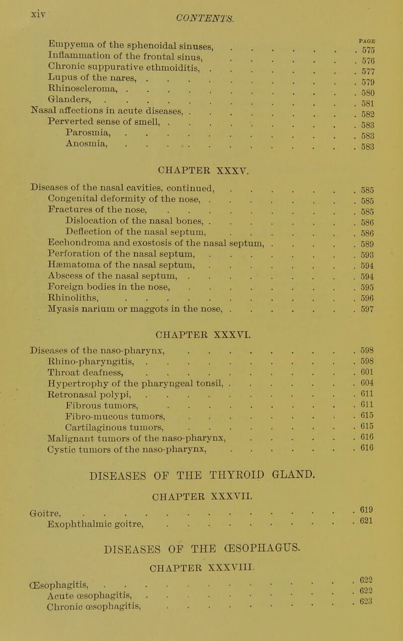 CONTENTS. Empyema of the sphenoidal sinuses, .... ''J^g Inflammation of the frontal sinus, ••*.'!.' 570 Chronic suppurative etlimoiditis, 577 Lupus of the nares, 579 Rhinoscleroma, ggQ Glanders, Nasal affections in acute diseases, 532 Perverted sense of smell, gg3 Parosmia, ggg Anosmia, gg3 CHAPTER XXXV. Diseases of the nasal cavities, continued, 585 Congenita] deformity of the nose, 585 Fractures of the nose, 585 Dislocation of the nasal bones, 586 Deflection of the nasal septum, 586 Ecchondroma and exostosis of the nasal septum, 589 Perforation of the nasal septum, 593 Hsematoma of the nasal septum, 594 Abscess of the nasal septum, 594 Foreign bodies in the nose, 595 Rhinoliths, 596 Myasis narium or maggots in the nose, 597 CHAPTER XXXVI. Diseases of the naso-pharynx, 598 Rhino-pharyngitis, 598 Throat deafness, 601 Hypertrophy of the pharyngeal tonsil, 004 Retronasal polypi, Oil Fibrous tumors, 611 Fibro-mucous tumors, 615 Cartilaginous tumors, 615 Malignant tumors of the naso-pharynx, 610 Cystic tumors of the naso-pharynx, 616 DISEASES OF THE THYROID GLAND. CHAPTER XXXVII. Goitre, Exophthalmic goitre, DISEASES OF THE (ESOPHAGUS. CHAPTER XXXVIII. CEsophagitis, Acute oesophagitis, Chronic oesophagitis,