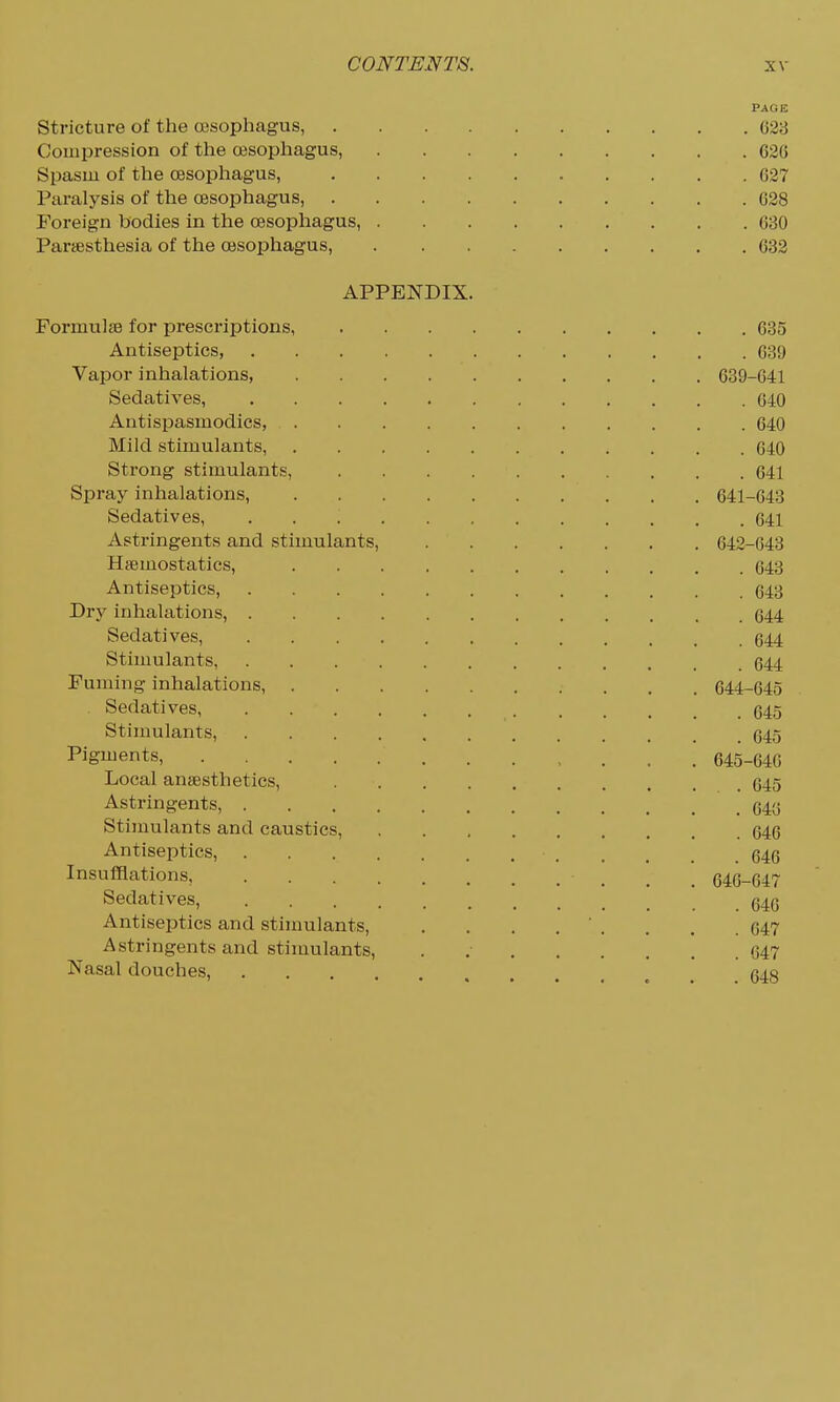 Stricture of the oesophagus, . . . . Compression of tlie oesophagus, Spasm of the oesophagus, . . . . Paralysis of the oesophagus, . . . . Foreign bodies in the oesophagus, . Parsesthesia of the oesophagus, APPENDIX, Formulae for prescriptions, Antiseptics, Vapor inhalations, .... Sedatives, Antispasmodics, .... Mild stimulants, .... Strong stimulants, Spray inhalations, .... Sedatives, ..... Astringents and stimulants, Hsemostatics, .... Antiseptics, Dry inhalations, Sedatives, Stimulants, Fuming inhalations, .... Sedatives Stimulants, Pigments, Local anaesthetics, . . . . Astringents, Stimulants and caustics. Antiseptics, Insufflations, Sedatives, Antiseptics and stimulants. Astringents and stimulants. Nasal douches, PAGE . 623 . 626 . 627 . 628 . 630 . 632 . 635 . 639 639-641 . 640 . 640 . 640 . 641 641- 643 . 641 642- 643 . 643 . 643 . 644 . 644 . 644 644- 645 . 645 . 645 645- 646 . . 645 . 643 . 646 . 646 646- 647 . 640 . 647 . 647 . 648