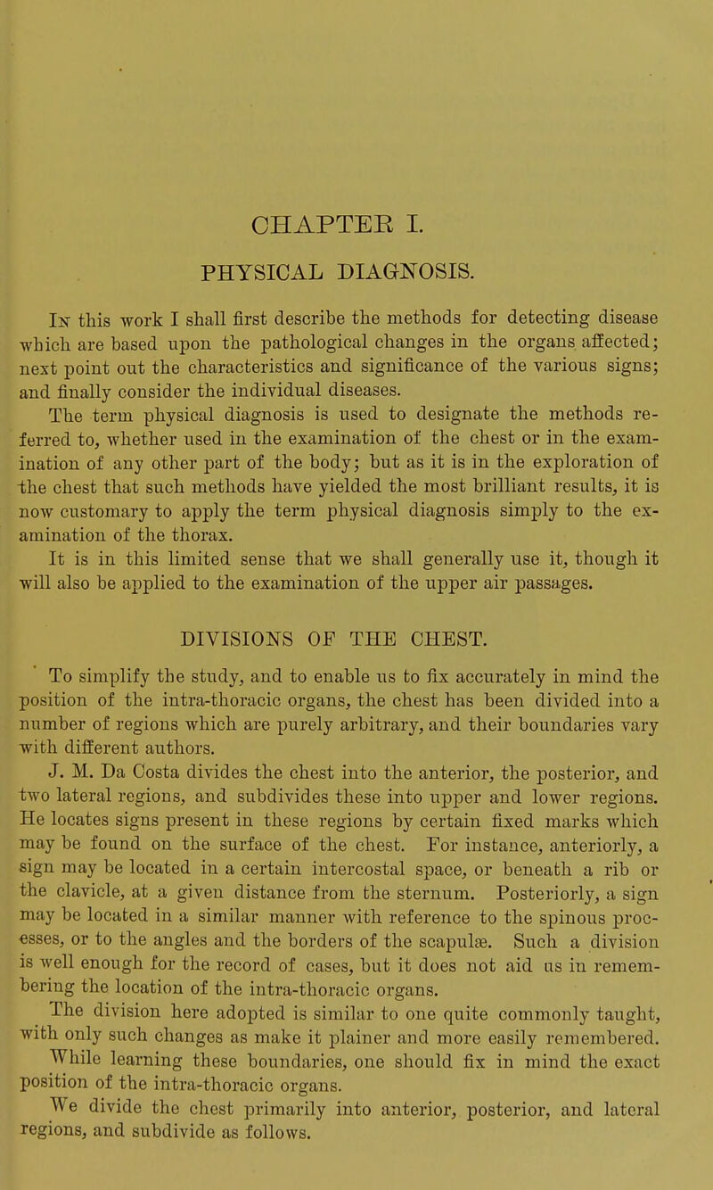 CHAPTER I. PHYSICAL DIAGNOSIS. In this work I shall first describe the methods for detecting disease which are based upon the pathological changes in the organs affected; next point out the characteristics and significance of the various signs; and finally consider the individual diseases. The term physical diagnosis is used to designate the methods re- ferred to, whether used in the examination of the chest or in the exam- ination of any other part of the body; but as it is in the exploration of the chest that such methods have yielded the most brilliant results, it is now customary to apply the term physical diagnosis simply to the ex- amination of the thorax. It is in this limited sense that we shall generally use it, though it will also be applied to the examination of the upper air passages. DIVISIONS OF THE CHEST. To simplify the study, and to enable us to fix accurately in mind the position of the intra-thoracic organs, the chest has been divided into a number of regions which are purely arbitrary, and their boundaries vary with different authors. J. M. Da Costa divides the chest into the anterior, the posterior, and two lateral regions, and subdivides these into upper and lower regions. He locates signs present in these regions by certain fixed marks which may be found on the surface of the chest. For instance, anteriorly, a sign may be located in a certain intercostal space, or beneath a rib or the clavicle, at a given distance from the sternum. Posteriorly, a sign may be located in a similar manner with reference to the spinous proc- esses, or to the angles and the borders of the scapulae. Such a division is well enough for the record of cases, but it does not aid as in remem- bering the location of the intra-thoracic organs. The division here adopted is similar to one quite commonly taught, with only such changes as make it plainer and more easily remembered. While learning these boundaries, one should fix in mind the exact position of the intra-thoracic organs. We divide the chest primarily into anterior, posterior, and lateral regions, and subdivide as follows.