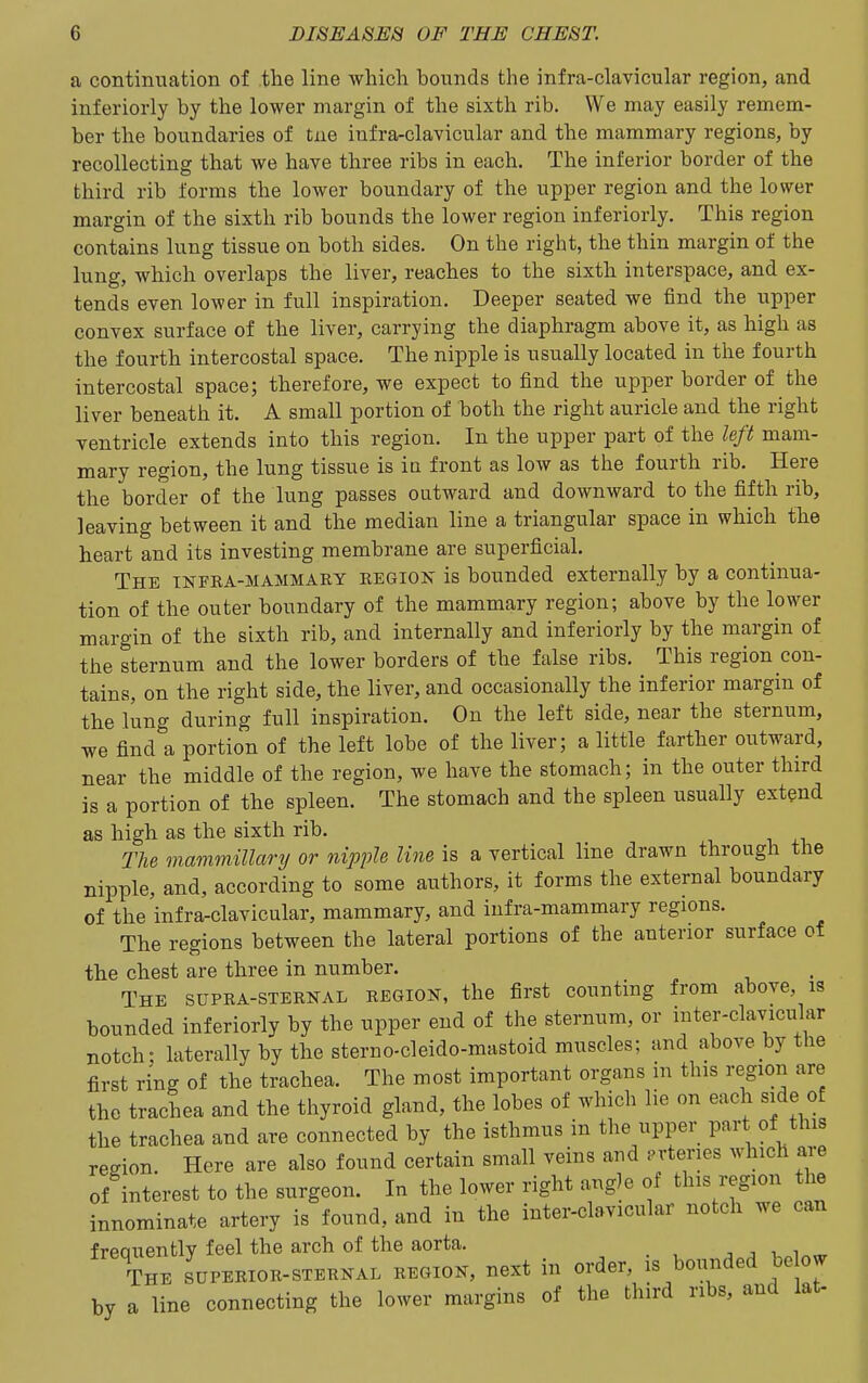 a continuation of the line which bounds the infra-clavicular region, and inferiorly by the lower margin of the sixth rib. We may easily remem- ber the boundaries of tne infra-clavicular and the mammary regions, by recollecting that we have three ribs in each. The inferior border of the third rib forms the lower boundary of the upper region and the lower margin of the sixth rib bounds the lower region inferiorly. This region contains lung tissue on both sides. On the right, the thin margin of the lung, which overlaps the liver, reaches to the sixth interspace, and ex- tends even lower in full inspiration. Deeper seated we find the upper convex surface of the liver, carrying the diaphragm above it, as high as the fourth intercostal space. The nipple is usually located in the fourth intercostal space; therefore, we expect to find the upper border of the liver beneath it. A small portion of hoth the right auricle and the right ventricle extends into this region. In the upper part of the left mam- mary region, the lung tissue is ia front as low as the fourth rib. Here the border of the lung passes outward and downward to the fifth rib, leaving between it and the median line a triangular space in which the heart and its investing membrane are superficial. The infra-mammary region is bounded externally by a continua- tion of the outer boundary of the mammary region; above by the lower margin of the sixth rib, and internally and inferiorly by the margin of the sternum and the lower borders of the false ribs. This region con- tains, on the right side, the liver, and occasionally the inferior margin of the lung during full inspiration. On the left side, near the sternum, we find a portion of the left lobe of the liver; a little farther outward, near the middle of the region, we have the stomach; in the outer third is a portion of the spleen. The stomach and the spleen usually extend as high as the sixth rib. The mammillary or nij^ple line is a vertical line drawn through the nipple, and, according to some authors, it forms the external boundary of the infra-clavicular, mammary, and infra-mammary regions. The regions between the lateral portions of the anterior surface of the chest are three in number. The supra-sternal region, the first counting from above, is bounded inferiorly by the upper end of the sternum, or inter-clavicular notch: laterally by the sterno-cleido-mastoid muscles; and above by the first ring of the trachea. The most important organs in this region are the trachea and the thyroid gland, the lobes of which lie on each side of the trachea and are connected by the isthmus in the upper part of this redon. Here are also found certain small veins and .rteries which are of interest to the surgeon. In the lower right angle of this region the innominate artery is found, and in the inter-clavicular notch we can freauently feel the arch of the aorta. , j v. The superior-sternal region, next in order, is bounded be ow by a line connecting the lower margins of the third ribs, and lat-