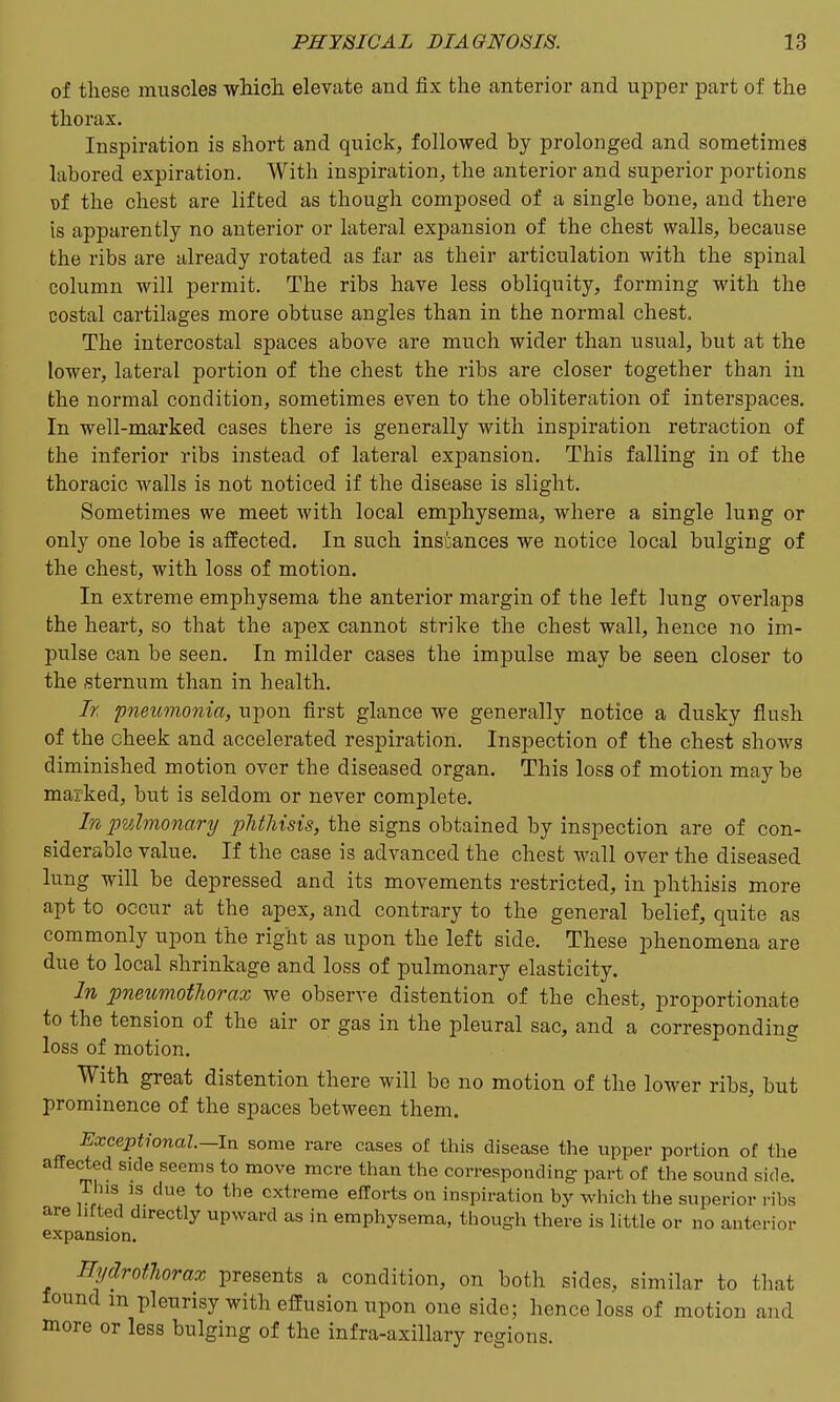 of these muscles wMcli elevate and fix the anterior and upper part of the thorax. Inspiration is short and quick, followed by prolonged and sometimes labored expiration. With inspiration, the anterior and superior portions of the chest are lifted as though composed of a single bone, and there is apparently no anterior or lateral expansion of the chest walls, because the ribs are already rotated as far as their articulation with the spinal column will permit. The ribs have less obliquity, forming with the costal cartilages more obtuse angles than in the normal chest. The intercostal spaces above are much wider than usual, but at the lower, lateral portion of the chest the ribs are closer together than in the normal condition, sometimes even to the obliteration of interspaces. In well-marked cases there is generally with inspiration retraction of the inferior ribs instead of lateral expansion. This falling in of the thoracic walls is not noticed if the disease is slight. Sometimes we meet with local emphysema, where a single lung or only one lobe is affected. In such instances we notice local bulging of the chest, with loss of motion. In extreme emphysema the anterior margin of the left lung overlaps the heart, so that the apex cannot strike the chest wall, hence no im- pulse can be seen. In milder cases the impulse may be seen closer to the sternum than in health. It pnetomonia, upon first glance we generally notice a dusky flush of the cheek and accelerated respiration. Inspection of the chest shows diminished motion over the diseased organ. This loss of motion may be marked, but is seldom or never complete. In ]mhno7iary plitliisis, the signs obtained by inspection are of con- siderable value. If the case is advanced the chest wall over the diseased lung will be depressed and its movements restricted, in phthisis more apt to occur at the apex, and contrary to the general belief, quite as commonly upon the right as upon the left side. These phenomena are due to local shrinkage and loss of pulmonary elasticity. In pneumotliorax we observe distention of the chest, proportionate to the tension of the air or gas in the pleural sac, and a corresponding loss of motion. With great distention there will be no motion of the lower ribs, but prominence of the spaces between them. Exceptional.—In some rare cases of this disease the upper portion of the affected side seems to move mere than the corresponding part of the sound side. This IS due to the extreme efforts on inspiration by which the superior ribs are hfted directly upward as in emphysema, though there is little or no anterior expansion. Hydrotlorax presents a condition, on both sides, similar to that found m pleurisy with effusion upon one side; hence loss of motion and more or less bulging of the infra-axillary regions.