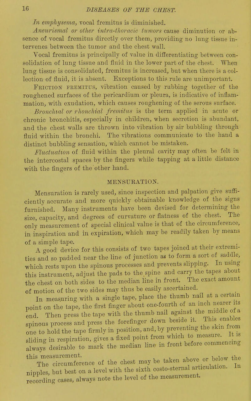 In emphysema, vocal fremitus is diminished. Aneurismal or other intra-thoracic tumors cause diminution or ab- sence of vocal fremitus directly over them, providing no lung tissue in- tervenes between the tumor and the chest wall. Vocal fremitus is principally of value in differentiating between con- solidation of lung tissue and fluid in the lower part of the chest. When lung tissue is consolidated, fremitus is increased, but when there is a col- lection of fluid, it is absent. Exceptions to this rule are unimportant. Friction fremitus, vibration caused by rubbing together of the roughened surfaces of the pericardium or pleura, is indicative of inflam- mation, with exudation, which causes roughening of the serous surface. Bronchial or rhonchinl fremitus is the term applied in acute or chronic bronchitis, especially in children, when secretion is abundant, and the chest walls are thrown into vibration by air bubbling through fluid within the bronchi. The vibrations communicate to the hand a distinct bubbling sensation, which cannot be mistaken. Fluctuation of fluid within the pleural cavity may often be felt in the intercostal spaces by the fingers while tapping at a little distance with the fingers of the other hand. MENSURATION. Mensuration is rarely used, since inspection and palpation give suffi- ciently accurate and more quickly obtainable knowledge of the signs furnished. Many instruments have been devised for determining the size, capacity, and degrees of curvature or flatness of the chest. The only measurement of special clinical value is that of the circumference, in inspiration and in expiration, which may be readily taken by means of a simple tape. A good device for this consists of two tapes joined at their extremi- ties and so padded near the line of junction as to form a sort of saddle, which rests upon the spinous processes and prevents slipping. In usmg this instrument, adjust the pads to the.spine and carry the tapes about the chest on both sides to the median line in front. The exact amount of motion of the two sides may thus be easily ascertained. In measuring with a single tape, place the thumb nail at a certain point on the tape, the first finger about one-fourth of an inch nearer its end Then press the tape with the thumb nail against the middle ot a spinous process and press the forefinger down beside it. This enables one to hold the tape firmly in position, and, by preventing the skm f on sliding in respiration, gives a fixed point from which to measure. It is alway^ desirable to m^rk the median line in front before commencing ''^Tr—erence of the chest maybe taken above or below the nipples, but best on a level with the sixth costo-sternal articulation. In recording cases, always note the level of the measurement.