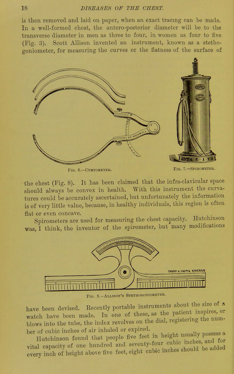 is then removed and laid on paper, when an exact tracing can be made. In a well-formed chest, the antero-posterior diameter will be to the transverse diameter in men as three to four, in women as four to five (Fig. 3). Scott Allison invented an instrument, known as a stetho- goniometer, for measuring the curves or the flatness of the surface of Fig. 6.—Cyrtometeb. Fig. 7.—Spirometer. the chest (Fig. 8). It has been claimed that the infra-clavicular space should always be convex in health. With this instrument the curva- tures could be accurately ascertained, but unfortunately the information is of very little value, because, in healthy individuals, this region is often flat or even concave. Spirometers are used for measuring the chest capacity. Hutchinson was, I think, the inventor of the spirometer, but'many modifications Fig. 8.-Allison's Stethogoniometer. have been devised. Recently portable instruments -^'^'^r^^^^^^ watch have been made. In one of these, as the patient ^spnes or blows into the tube, the index revolves on the dial, registermg the num- ber of cubic inches of air inhaled or expired. Hutchinson found that people five feet in height -^^^JJ^^l^^ vital capacity of one hundred and seventy- our ^f^'^^^l'^^^^^ every inch of height above five feet, eight cubic inches should be added