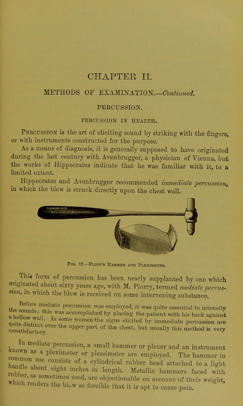 CHAPTER II. METHODS OF EXAUmATlOl^.—ConUnued. PERCUSSION. PEKCUSSION IJSr HEALTH. Percussiojst is the art of eliciting sound by striking with the fingers, or with instruments constructed for the purpose. As a means of diagnosis, it is generally supposed to have originated during the last century with Avenbrugger, a physician of Vienna, but the works of Hippocrates indicate that he was familiar with it, to a limited extent. Hippocrates and Avenbrugger recommended immediate percussion, in which ihe blow is struck directly upon the chest wall. Fig. 10.—Flint's Hammer and Pleximeter. _ This form of percussion has been nearly supplanted by one which ongmated about sixty years ago, with M. Piorry, termed mediate percus- sion, in which the blow is received on some intervening substance. thp ff? mediate percussion was employed, it was quite essential to intensify ne sounds ; this was accomplished by placing the patient with his back against anZ Zr !' ^ ff™^ women the signs ehcited by immediate percussion are unsatisfactory^'''' ^^'^ ^^ '^^^^ ^^'^ ^^^'y In mediate percussion, a small hammer or plexor and an instrument nown as a pleximeter or plessimeter are employed. The hammer in common use consists of a cylindrical rubber head attached to a light nanme about eight inches in length. Metallic hammers faced with 0Der,a8 sometimes used, are objectionable on account of their weight, ^vhich renders the blow so forcible that it is apt to cause pain.