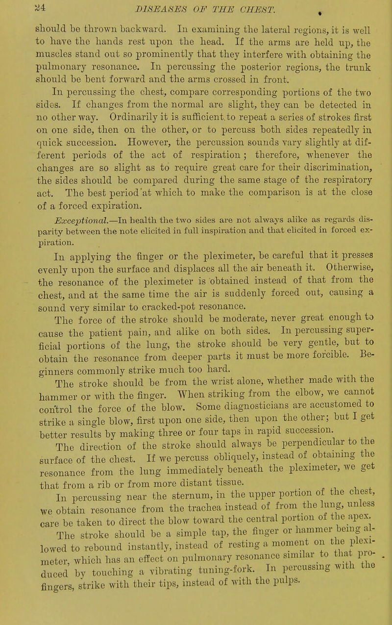 should he thrown backward. In examining the lateral regions, it is well to have the hands rest upon the head. If the arms are held up, the muscles stand out so prominently that they interfere with obtaining the pulmonary resonance. In percussing the posterior regions, the trunk should be bent forward and the arms crossed in front. In percussing the chest, compare corresponding portions of the two sides. If changes from the normal are slight, they can be detected in no other way. Ordinarily it is sufficient, to repeat a series of strokes first on one side, then on the other, or to percuss both sides repeatedly in quick succession. However, the percussion sounds vary slightly at dif- ferent periods of the act of respiration; therefore, whenever the changes are so slight as to require great care for their discrimination, the sides should be compared during the same stage of the respiratory act. The best period'at which to make the comparison is at the close of a forced expiration. Exceptional.—In health the two sides are not always alike as regards dis- parity between the note elicited in full inspiration and that ehcited in foi-ced ex- piration. In applying the finger or the pleximeter, be careful that it presses evenly upon the surface and displaces all the air beneath it. Otherwise, the resonance of the pleximeter is obtained instead of that from the chest, and at the same time the air is suddenly forced out, causing a sound very similar to cracked-pot resonance. The force of the stroke should be moderate, never great enough to cause the patient pain, and alike on both sides. In percussing super- ficial portions of the lung, the stroke should be very gentle, but to obtain the resonance from deeper parts it must be more forcible. Be- ginners commonly strike much too hard. The stroke should be from the wrist alone, whether made with the hammer or with the finger. When striking from the elbow, we cannot control the force of the blow. Some diagnosticians are accustomed to strike a single blow, first upon one side, then upon the other; but I get better results by making three or four taps in rapid succession. The direction of the stroke should always be perpendicular to the surface of the chest. If we percuss obliquely, instead of obtaining the resonance from the lung immediately beneath the pleximeter, we get that from a rib or from more distant tissue. In percussing near the sternum, in the upper portion of the chest, we obtain resonance from the trachea instead of from the lung, unless care be taken to direct the blow toward the central portion of the apex. The stroke should be a simple tap, the finger or hammer being al- lowed to rebound instantly, instead of resting a moment on ^ Plexi- meter, which has an effect on pulmonary resonance similar to tha pio- Tced by touching a vibrating tuning-fork. In percussing with the fingers, strike with their tips, instead of with the pulps.