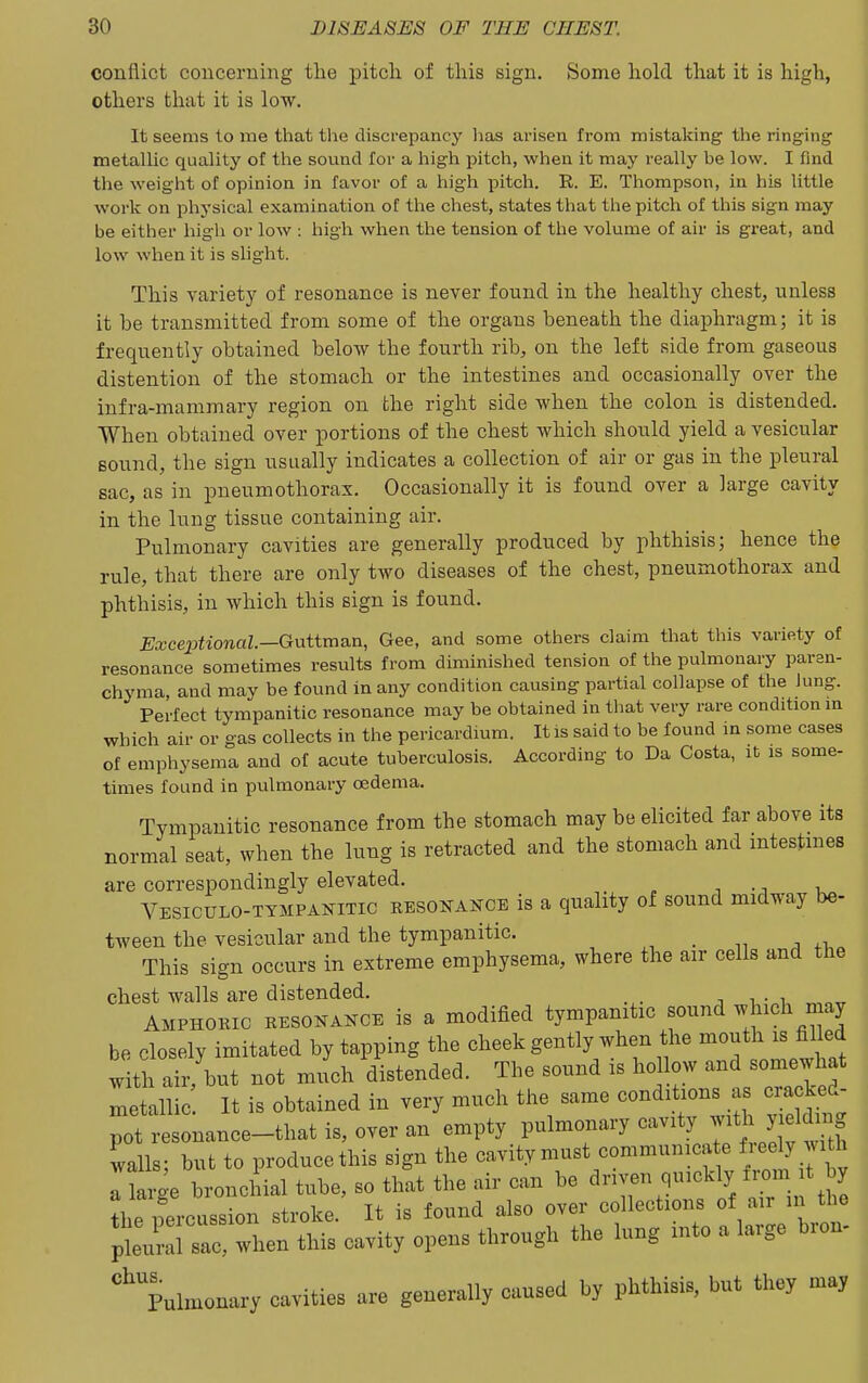conflict concerning the pitch of this sign. Some hold that it is high, others that it is low. It seems to me that the discrepancy has arisen from mistaking the ringing metallic quality of the sound for a high pitch, when it may really be low. I find the weight of opinion in favor of a high pitch. R. E. Thompson, in his little work on physical examination of the chest, states that tlie pitch of this sign may be either high or low : high when the tension of the volume of air is gi'eat, and low when it is slight. This variety of resonance is never found in the healthy chest, unless it be transmitted from some of the organs beneath the diaphragm; it is frequently obtained below the fourth rib, on the left side from gaseous distention of the stomach or the intestines and occasionally over the infra-mammary region on the right side when the colon is distended. When obtained over portions of the chest which should yield a vesicular sound, the sign usually indicates a collection of air or gas in the pleural sac, as in pneumothorax. Occasionally it is found over a large cavity in the lung tissue containing air. Pulmonary cavities are generally produced by phthisis; hence the rule, that there are only two diseases of the chest, pneumothorax and phthisis, in which this sign is found. Exceptional.—Gntixnsin, Gee, and some others claim that this variety of resonance sometimes results from diminished tension of the pulmonary paren- chyma, and may be found in any condition causing partial collapse of the lung. Perfect tympanitic resonance may be obtained in that very rare condition m which air or gas collects in the pericardium. It is said to be found in some cases of emphysema and of acute tuberculosis. According to Da Costa, it is some- times found in pulmonary oedema. Tympanitic resonance from the stomach may be elicited far above its normal seat, when the lung is retracted and the stomach and mtestmes are correspondingly elevated. Vesiculo-tympanitic resonance is a quality of sound midway be- tween the vesicular and the tympanitic. _ This sign occurs in extreme emphysema, where the air cells and the chest walls are distended. Amphoric resokakce is a modified tympanitic sound ^^ich n ay be closely imitated by tapping the cheek gently when the mouth is filled with air, but not much distended. The sound is hollow and somewhat metallic It is obtained in very much the same conditions as cracked- pot resonance-that is, over an empty V^'^^^l walls; but to produce this sign the cavity must communica e freely yith It^-e broncliial tube, so that the air can be driven quickly from t by Le percussion stroke. It is found also over collections of air in the ptri sZwhen this cavity opens through the lung into a large bron- ''pulmonary cavities are generally caused by phthisis, but they may !