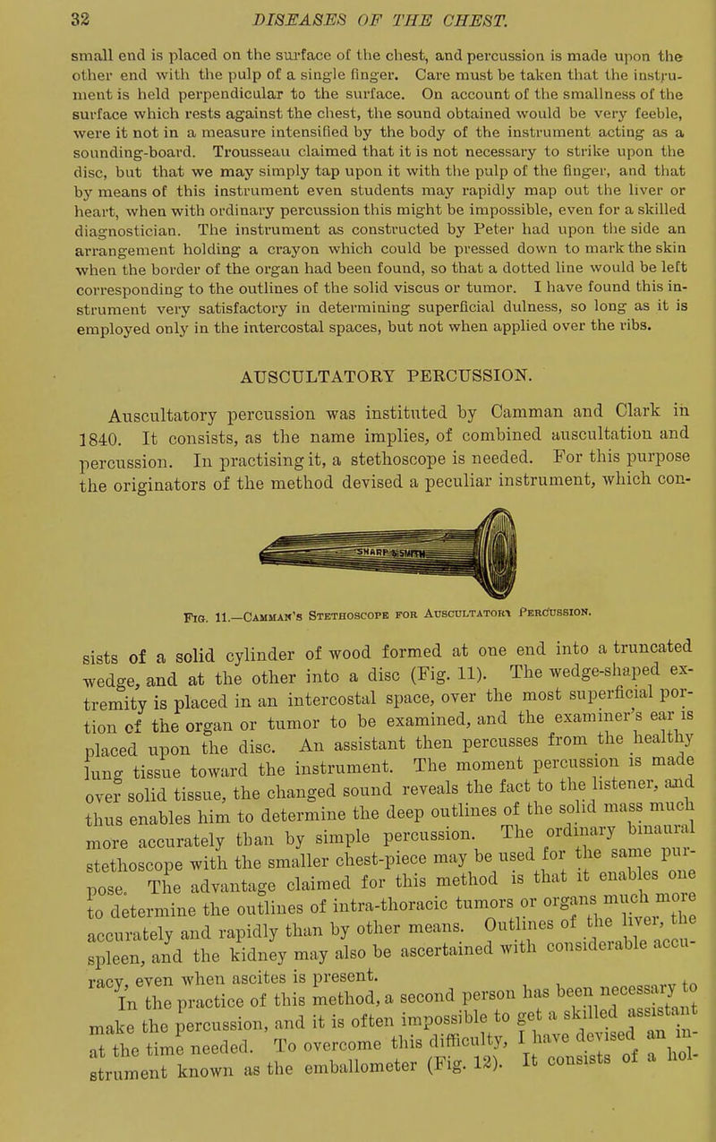 small end is placed on the sm-facc of the chest, and percussion is made upon the other end with the pulp of a single finger. Care must be taken that the instru- ment is held perpendicular to the surface. On account of the smallness of the surface whicli rests against the cliest, tlie sound obtained would be very feeble, were it not in a measure intensified by the body of the instrument acting as a sounding-board. Trousseau claimed that it is not necessary to strike upon the disc, but that we may simply tap upon it with the pulp of the finger, and that by means of this instrument even students may rapidly map out the liver or heart, when with ordinary percussion this might be Impossible, even for a skilled diagnostician. The instrument as constructed by Peter had upon the side an arrangement holding a crayon which could be pressed down to mark the skin when the border of the organ had been found, so that a dotted line would be left corresponding to the outlines of the solid viscus or tumor. I have found this in- strument very satisfactory in determining superficial dulness, so long as it is employed only in the intercostal spaces, but not when applied over the ribs. AUSCULTATORY PERCUSSION. Auscultatory percussion was instituted by Camman and Clark in 1840. It consists, as the name implies, of combined auscultation and percussion. In practising it, a stethoscope is needed. For this purpose the originators of the method devised a peculiar instrument, which con- FiG. 11—Cammam's Stethoscope for Auscultatoki PercJussion. sists of a solid cylinder of wood formed at one end into a truncated wedge, and at the other into a disc (Fig. 11). The wedge-shaped ex- tremity is placed in an intercostal space, over the most superficial por- tion of the organ or tumor to be examined, and the examiner s ear is placed upon the disc. An assistant then percusses from the healthy lung tissue toward the instrument. The moment percussion is made over solid tissue, the changed sound reveals the fact to the listener, aaid thus enables him to determine the deep outlines of the solid mass much more accurately than by simple percussion. The ordinary binaural stethoscope with the smaller chest-piece may be used or ^^l^^^; pose. The advantage claimed for this method is that it enab es one 0 determine the outlines of intra-thoracic tumors or ^^'S'^^J^^f accurately and rapidly than by other means. Outlines of the ivei, the spken, and the kidnly may also be ascertained with considerable accu- racv even when ascites is present. In the practice of this Lthod,» second person has beon necesjary o make tho percussion, and it is often impossible to get a sk.lled ass.sta t rthe time needed. To overcome this difflcnlty, I have dev.sed an m- 2trnment known as the emballometer (Fig. 13). It consists ot a hoi