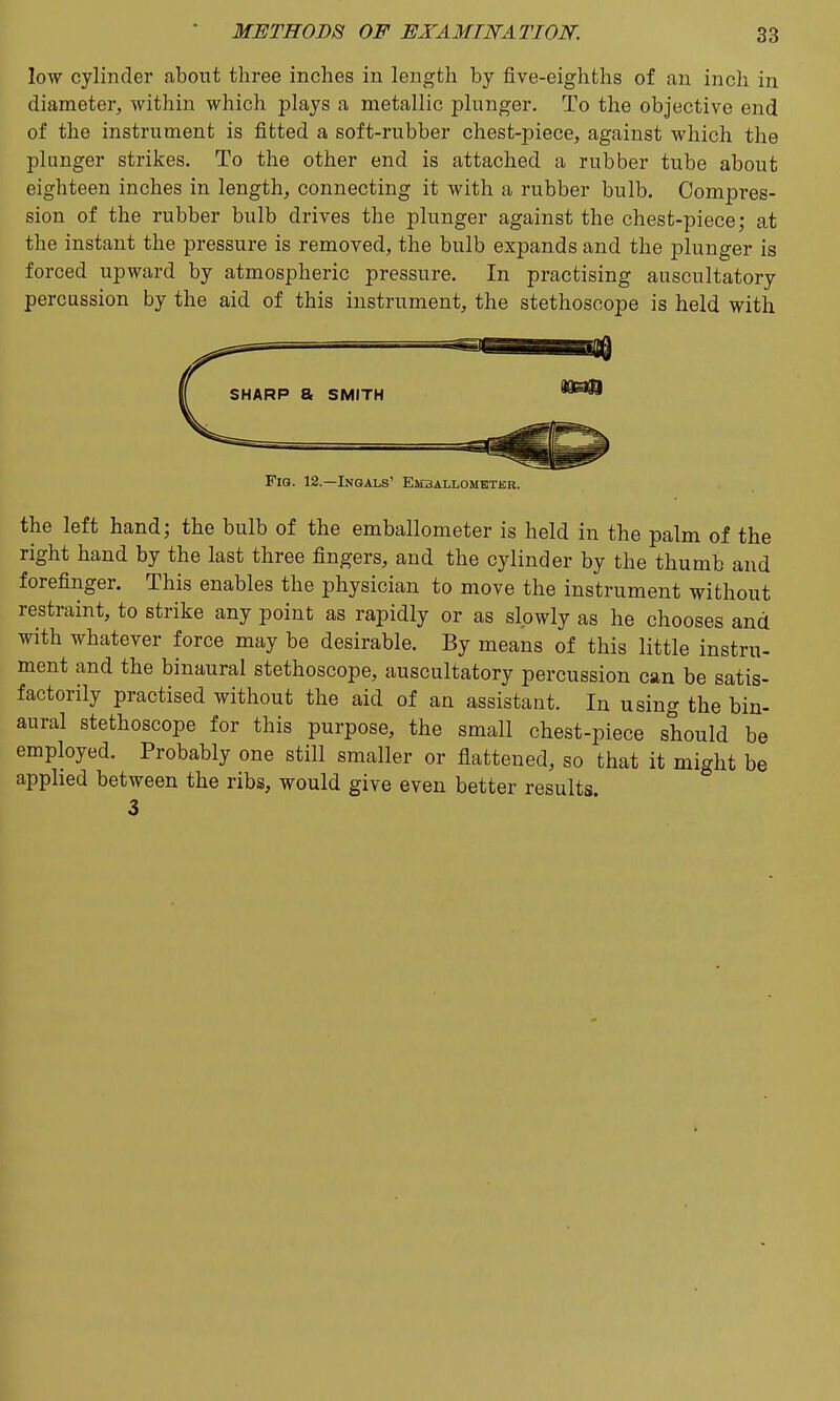 low cylinder about three inches in length by five-eighths of an inch in diameter, within which plays a metallic plunger. To the objective end of the instrument is fitted a soft-rubber chest-piece, against which the plunger strikes. To the other end is attached a rubber tube about eighteen inches in length, connecting it with a rubber bulb. Compres- sion of the rubber bulb drives the plunger against the chest-piece; at the instant the pressure is removed, the bulb expands and the plunger is forced upward by atmospheric pressure. In practising auscultatory percussion by the aid of this instrument, the stethoscope is held with Fig. 12.—Ingals' Emballometkb. the left hand; the bulb of the emballometer is held in the palm of the right hand by the last three fingers, and the cylinder by the thumb and forefinger. This enables the physician to move the instrument without restraint, to strike any point as rapidly or as slowly as he chooses and with whatever force may be desirable. By means of this little instru- ment and the binaural stethoscope, auscultatory percussion can be satis- factorily practised without the aid of an assistant. In using the bin- aural stethoscope for this purpose, the small chest-piece should be employed. Probably one still smaller or flattened, so that it might be apphed between the ribs, would give even better results 3