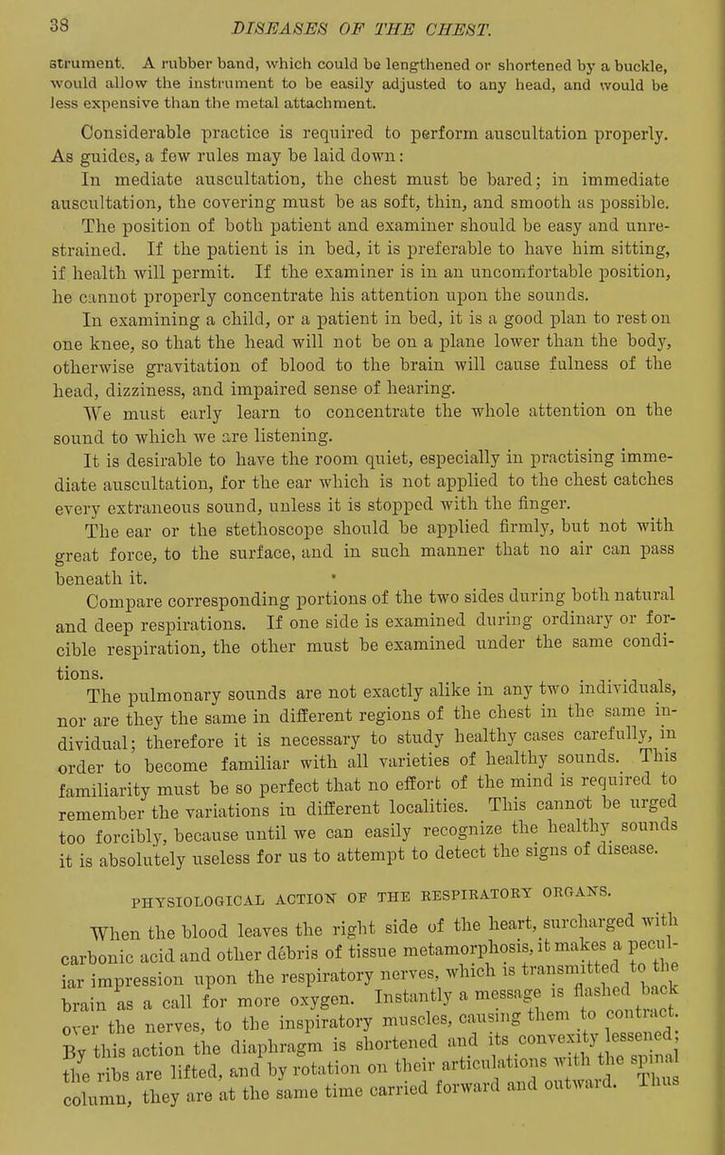 strument. A rubber band, which could bo leng-thened or shortened by a buckle, would allow the instrument to be easilj' adjusted to any head, and would be less expensive than the metal attachment. Considerable practice is required to perform auscultation properly. As guides, a few rules may be laid down: In mediate auscultation, the chest must be bared; in immediate auscultation, the covering must be as soft, thin, and smooth as possible. The position of both patient and examiner should be easy and unre- strained. If the patient is in bed, it is preferable to have him sitting, if health will permit. If the examiner is in an uncomfortable position, he cannot properly concentrate his attention upon the sounds. In examining a child, or a patient in bed, it is a good plan to rest on one knee, so that the head will not be on a plane lower than the body, otherwise gravitation of blood to the brain will cause fulness of the head, dizziness, and impaired sense of hearing. We must early learn to concentrate the whole attention on the sound to which we are listening. It is desirable to have the room quiet, especially in practising imme- diate auscultation, for the ear which is not applied to the chest catches every extraneous sound, unless it is stopped with the finger. The ear or the stethoscope should be applied firmly, but not with great force, to the surface, and in such manner that no air can pass beneath it. • Compare corresponding portions of the two sides during both natural and deep respirations. If one side is examined during ordinary or for- cible respiration, the other must be examined under the same condi- tions. • T -1 The pulmonary sounds are not exactly alike in any two individuals, nor are they the same in different regions of the chest in the same in- dividual; therefore it is necessary to study healthy cases carefully, m order to become familiar with all varieties of healthy sounds. This familiarity must be so perfect that no efforb of the mind is required to remember the variations in different localities. This cannot be urged too forcibly, because until we can easily recognize the healthy sounds it is absolutely useless for us to attempt to detect the signs of disease. PHYSIOLOGICAL ACTION OF THE KESPIBATORT ORGAIfS, When the blood leaves the right side of the heart, surcharged with carbonic acid and other debris of tissue metamorphosis, it makes a pecul- iar impression upon the respiratory nerves, which is ^^^^^^f^f'^^]? brain as a call for more oxygen. Instantly a message is flashed back 0 er the nerves, to the inspiratory muscles, causing them to contract By this action the diaphragm is shortened and its convexity essened ribs are lifted, and by rotation on tl^^ir articulations ..^^^^^^ spin^ column, they are at the same time carried forward and outwaid. iluis