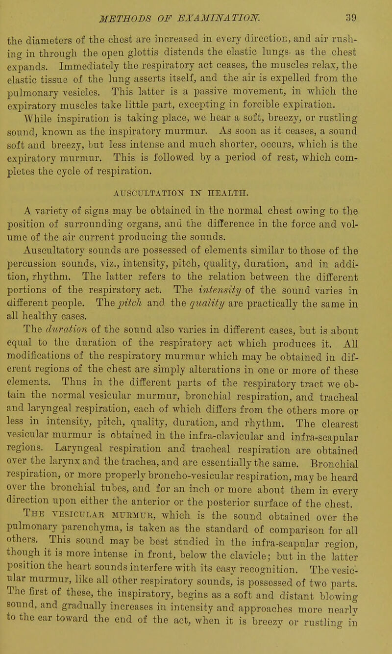 the diameters of the chest are increased in every directioE, and air rush- ing in through the open glottis distends the elastic lungs, as the chest expands. Immediately the respiratory act ceases, the muscles relax, the elastic tissue of the lung asserts itself, and the air is expelled from the pulmonary vesicles. This latter is a passive movement, in vrhich the expiratory muscles take little part, excepting in forcible expiration. While inspiration is taking place, we hear a soft, breezy, or rustling sound, known as the inspiratory murmur. As soon as it ceases, a sound soft and breezy, but less intense and much shorter, occurs, which is the expiratory murmur. This is followed by a period of rest, which com- pletes the cycle of respiration. AUSCULTATION IN HEALTH. A variety of signs may be obtained in the normal chest owing to the position of surrounding organs, and the difference in the force and vol- ume of the air current producing the sounds. Auscultatory sounds are possessed of elements similar to those of the percussion sounds, viz., intensity, pitch, quality, duration, and in addi- tion, rhythm. The latter refers to the relation between the different portions of the respiratory act. The intensity of the sound varies in. different people. The pitch and the quality are practically the same in all healthy cases. The duration of the sound also varies in different cases, but is about equal to the duration of the respiratory act which produces it. All modifications of the respiratory murmur which may be obtained in dif- erent regions of the chest are simply alterations in one or more of these elements. Thus in the different parts of the respiratory tract we ob- tain the normal vesicular murmur, bronchial respiration, and tracheal and laryngeal respiration, each of which differs from the others more or less in intensity, pitch, quality, duration, and rhythm. The clearest vesicular murmur is obtained in the infra-clavicular and infra-scapular regions. Laryngeal respiration and tracheal respiration are obtained over the larynx and the trachea, and are essentially the same. Bronchial respiration, or more properly broncho-vesicular respiration, may be heard oyer the bronchial tubes, and for an inch or more about them in every direction upon either the anterior or the posterior surface of the chest. The vesiculak murmue, which is the sound obtained over the pulmonary parenchyma, is taken as the standard of comparison for all others. This sound may be best studied in the infra-scapular region, though it is more intense in front, below the clavicle; but in the latter position the heart sounds interfere with its easy recognition. The vesic- ular murmur, like all other respiratory sounds, is possessed of two parts. The first of these, the inspiratory, begins as a soft and distant blowing sound, and gradually increases in intensity and approaches more nearly to the ear toward the end of the act, when it is breezy or rustling in