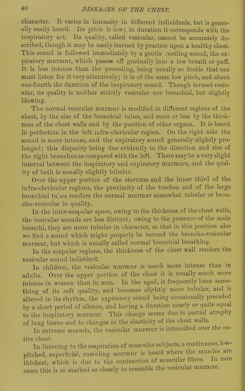 character. It yaries in intensity in different individuals, but is gener- ally easily heard. Its jDitch is low; in duration it corresiDonds with the inspiratory act. Its quality, called vesicular, cannot be accurately de- scribed, though it may be easily learned by practice upon a healthy chest. This sound is followed immediately by a gentle rustling sound, the ex- piratory murmur, which passes off gradually into a low breath or puff. It is less intense than the preceding, being usually so feeble that one must listen for it very attentively; it is of the same low pitch, and about one-fourth the duration of the inspiratory sound. Though termed vesic- ular, its quality is neither strictly vesicular nor bronchial, but slightly blowing. The normal vesicular murmur is modified in different regions of the chest, by the size of the bronchial tubes, and more or less by the thick- ness of the chest walls and by the position of other organs. It is heard in perfection in the left infra-clavicular region. On the right side the sound is more intense, and the expiratory sound generally slightly pro- longed ; this disparity being due evidently to the direction and size of the right bronchus as compared with the left. There may be a very slight interval between the inspiratory and expiratory murmurs, and the qual- ity of both is usually slightly tubular. Over the upper portion of the sternum and the inner third of the infra-clavicular regions, the proximity of the trachea and of the large bronchial tubes renders the normal murmur somewhat tubular or bron- cho-vesicular in quality. In the inter-scapular space, owing to the thickness of the chest walls, the vesicular sounds are less distinct; owing to the presence of the main bronchi, they are more tubular in character, so that in this position also we find a sound which might properly be termed the broncho-vesicular murmur, but which is usually called normal bronchial breathing. In the scapular regions, the thickness of the chest wall renders the vesicular sound indistinct. In children, the vesicular murmur is much more intense than in adults. Over the upper portion of the chest it is usually much more intense in women than in men. In the aged, it frequently loses some- thing of its soft quality, and becomes slig-htly more tubular, and is altered in its rhythm, the expiratory sound being occasionally preceded by a short period of silence, and having a duration nearly or quite equal to the inspiratory murmur. This change seems due to partial atrophy of lung tissue and to changes in the elasticity of the chest walls. In extreme antemia, the vesicular murmur is intensified over the en- tire chest. In listening to the respiration of muscular subjects, a continuous, low- pitched, superficial, rumbling murmur is heard where the muscles are thickest, which is due to the contraction of muscular fibres. In rare cases this is so marked as closely to resemble the vesicular murmur.