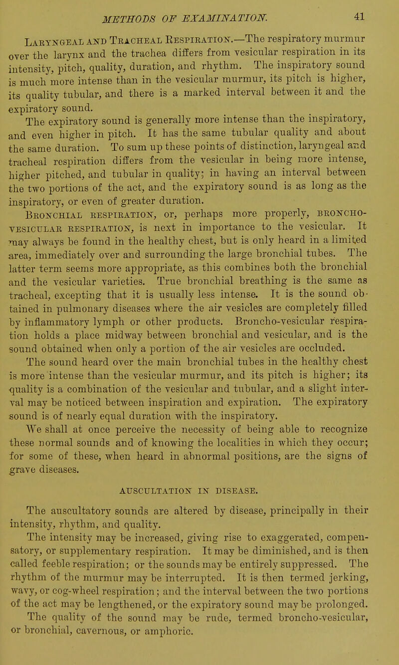Laryngeal and Tracheal Eespieation.—The respiratory murmur over the larynx and the trachea differs from vesicular respiration in its intensity, pitch, quality, duration, and rhythm. The inspiratory sound is much more intense than in the vesicular murmur, its pitch is higher, its quality tubular, and there is a marked interval between it and the expiratory sound. The expiratory sound is generally more intense than the inspiratory, and even higher in pitch. It has the same tubular quality and about the same duration. To sum up these points of distinction, laryngeal and tracheal respiration differs from the vesicular in being more intense, higher pitched, and tubular in quality; in having an interval between the two portions of the act, and the expiratory sound is as long as the inspiratory, or even of greater duration. Bronchial respiration, or, perhaps more properly, broncho- vesicular RESPIRATION, is next in importance to the vesicular. It may always be found in the healthy chest, but is only heard in a limited area, immediately over and surrounding the large bronchial tubes. The latter term seems more appropriate, as this combines both the bronchial and the vesicular varieties. True bronchial breathing is the same as tracheal, excepting that it is usually less intense. It is the sound ob- tained in pulmonary diseases where the air vesicles are completely filled by inflammatory lymph or other products. Broncho-vesicular respira- tion holds a place midway between bronchial and vesicular, and is the sound obtained when only a portion of the air vesicles are occluded. The sound heard over the main bronchial tubes in the healthy chest is more intense than the vesicular murmur, and its pitch is higher; its quality is a combination of the vesicular and tubular, and a slight inter- val may be noticed between inspiration and expiration. The expiratory sound is of nearly equal duration with the inspiratory. We shall at once perceive the necessity of being able to recognize these normal sounds and of knowing the localities in which they occur; for some of these, when heard in abnormal positions, are the signs of grave diseases. AUSCULTATION IN DISEASE. The auscultatory sounds are altered by disease, principally in their intensity, rhythm, and quality. The intensity may be increased, giving rise to exaggerated, compen- satory, or supplementary respiration. It may be diminished, and is then called feeble respiration; or the sounds may be entirely suppressed. The rhythm of the murmur may be interrupted. It is then termed jerking, wavy, or cog-wheel respiration; and the interval between the two portions of the act may be lengthened, or the expiratory sound maybe prolonged. The quality of the sound may be rude, termed broncho-vesicular, or bronchial, cavernous, or amphoric.