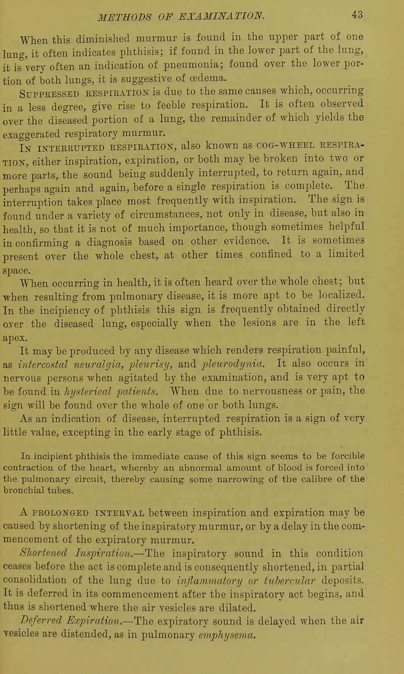 When this diminished murmur is found in the upper part of one king, it often indicates phthisis; if found in the lower part of the lung, it is'^very often an indication of pneumonia; found over the lower por- tion of both lungs, it is suggestive of oedema. Suppressed RESPiRAiioisr is due to the same causes which, occurring in a less degree, give rise to feeble respiration. It is often observed over the diseased portion of a lung, the remainder of which yields the exaggerated respiratory murmur. In interrupted respiration, also known as cog-v\^heel respira- tion, either inspiration, expiration, or both may be broken into two or more parts, the sound being suddenly interrupted, to return again, and perhaps again and again, before a single respiration is complete. The interruption takes place most frequently with inspiration. The sign is found under a variety of circumstances, not only in disease, but also in health, so that it is not of much importance, though sometimes helpful in confirming a diagnosis based on other evidence. It is sometimes present over the whole chest, at other times confined to a limited space. When occurring in health, it is often heard over the whole chest; but when resulting from pulmonary disease, it is more apt to be localized. In the incipiency of phthisis this sign is frequently obtained directly aver the diseased lung, especially when the lesions are in the left apex. It may be produced by any disease which renders respiration painful, as intercostal neioralgia, pleurisy, and pleitrocli/nia. It also occurs in nervous persons when agitated by the examination, and is very apt to be found in hysterical patients. When due to nervousness or pain, the sign will be found over the whole of one or both lungs. As an indication of disease, interrupted respiration is a sign of very little value, excepting in the early stage of phthisis. In incipient phthisis the immediate cause of this sign seems to be forcible contraction of the heart, whereby an abnormal amount of blood is forced into the pulmonary circuit, thereby causing some narrowing of the calibre of the bronchial tubes. A PROLONGED INTERVAL between inspiration and expiration may be caused by shortening of the inspiratory murmur, or by a delay in the com- mencement of the expiratory murmur. Shortened Inspiration.—The inspiratory sound in this condition ceases before the act is complete and is consequently shortened, in partial consolidation of the lung due to inflammatory or tubercular deposits. It is deferred in its commencement after the inspiratory act begins, and thus is shortened where the air vesicles are dilated. Deferred Expiration.—The expiratory sound is delayed when the air vesicles are distended, as in pulmonary e7nphysenm.