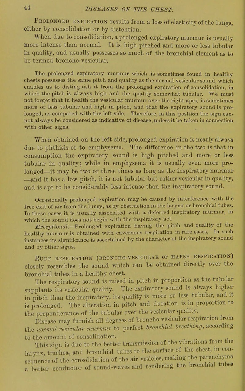 Prolonged expiration results from a loss of elasticity of the lungs, either by consolidation or by distention. When due to consolidation, a prolonged expiratory murmur is usually more intense than normal. It is high pitched and more or less tubular in quality, and usually possesses so much of the bronchial element as to be termed broncho-vesicular. The prolonged expiratoi-y murmur which is sometimes found in healthy chests possesses the same pitcli and quality as the normal vesicular sound, which enables us to distinguish it from the prolonged expiration of consolidation, in which the pitch is always high and the quality somewhat tubular. We must not forget that in health the vesicular murmur over the right apex is sometimes more or less tubular and high in pitch, and that the expiratory sound is pro- longed, as compared with the left side. Therefore, in this position the sign can- not always be considered as indicative of disease, unless it be taken in connection with other signs. When obtained on the left side, prolonged expiration is nearly always due to phthisis or to emphysema. The difference in the two is that in consumption the expiratory sound is high pitched and more or less tubular in quality; while in emphysema it is usually even more pro- longed—it may be two or three times as long as the inspiratory murmur —and it has a low pitch, it is not tubular but rather vesicular in quality, and is apt to be considerably less intense than the inspiratory sound. Occasionally prolonged expiration may be caused by interference with the free exit of air from the lungs, as by obstruction in the larynx or bronchial tubes. In these cases it is usually associated with a deferred inspiratory murmur, in which the sound does not begin with the inspiratory act. Exceptional.—FvolongeA expiration having the pitch and quality of the healthy murmur is obtained with cavernous respiration in rare cases. In such instances its significance is ascertained by the character of the inspiratoi-y sound and by other signs. EUDE RESPIRATION (bRONCHO-VESICULAR or HARSH RESPIRATION) closely resembles the sound which can be obtained directly over the bronchial tubes in a healthy chest. The respiratory sound is raised in pitch in proportion as the tubular supplants its vesicular quality. The expiratory sound is always higher in pitch than the inspiratory, its quality is more or less tubular, and it is prolonged. The alteration in pitch and duration is in proportion to the preponderance of the tubular over the vesicular quality. Disease may furnish all degrees of broncho-vesicular respiration from the oiormal vesicular m.urmur to perfect hroncliial breathing, according to the amount of consolidation. , This sign is due to the better transmission of the vibrations from the larynx, trachea, and bronchial tubes to the surface of the chest, m con- sequence of the consolidation of the air vesicles, making the parenchyma a better conductor of sound-waves and rendering the bronchial tubes