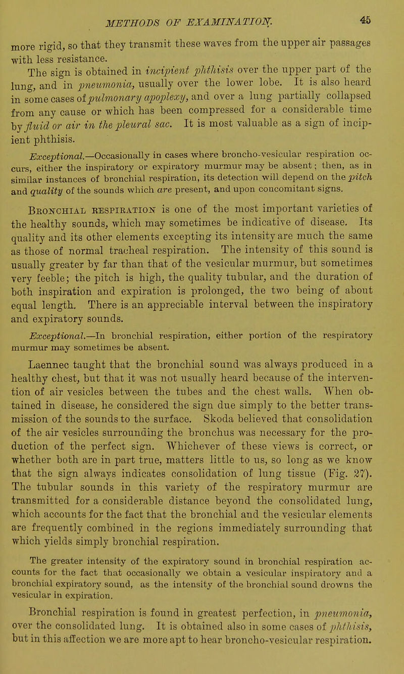 more rigid, so that they transmit these waves from the upper air passages with less resistance. The sign is obtained in incipient jjJithisis over the upper part of the lung, and in pneimonia, usually over the lower lobe. It is also heard in some cases of pulmonary apoplexy, and over a lung partially collapsed from any cause or which has been compressed for a considerable time hj fluid or air in the pleural sac. It is most valuable as a sign of incip- ient phthisis. jEa;ccp^ionaZ.—Occasioually in cases where broncho-vesicular respiration oc- curs, either the inspiratory or expiratory murmur may be absent; then, as in similar Instances of bronchial respiration, its detection will depend on the pitch and quality of the sounds which are present, and upon concomitant signs. Beonchial respiration is one of the most important varieties of the healthy sounds, which may sometimes be indicative of disease. Its quality and its other elements excepting its intensity are much the same as those of normal tracheal respiration. The intensity of this sound is usually greater by far than that of the vesicular murmur, but sometimes very feeble; the pitch is high, the quality tubular, and the duration of both inspiration and expiration is prolonged, the two being of about equal length. There is an appreciable interval between the inspiratory and expiratory sounds. Exceptional.—In bronchial respiration, either portion of the respiratory murmur may sometimes be absent. Laennec taught that the bronchial sound was always produced in a healthy chest, but that it was not usually heard because of the interven- tion of air vesicles between the tubes and the chest walls. When ob- tained in disease, he considered the sign due simply to the better trans- mission of the sounds to the surface. Skoda believed that consolidation of the air vesicles surrounding the bronchus was necessary for the pro- duction of the perfect sign. Whichever of these views is correct, or whether both are in part true, matters little to us, so long as we know that the sign always indicates consolidation of lung tissue (Fig. 27). The tubular sounds in this variety of the respiratory murmur are transmitted for a considerable distance beyond the consolidated lung, which accounts for the fact that the bronchial and the vesicular elements are frequently combined in the regions immediately surrounding that which yields simply bronchial respiration. The greater intensity of the expiratory sound in bronchial respiration ac- counts for the fact that occasionally we obtain a vesicular inspiratory and a bronchial expiratory sound, as the intensity of the bronchial sound drowns the vesicular in expiration. Bronchial respiration is found in greatest perfection, in pneumonia, over the consolidated lung. It is obtained also in some cases of plithisis, but in this afiection we are more apt to hear broncho-vesicular respiration.