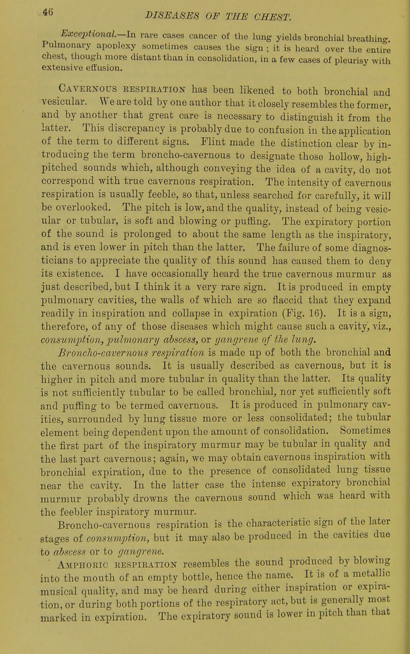Excephonal-ln rare cases cancer of the lung yields bronchial breathino- Pulmonary apoplexy sometimes causes the sign ; it is heard over the entire chest, though more distant than in consolidation, in a few cases of pleurisy with extensive effusion. Cavernous eespiration has been likened to both bronchial and vesicular. We are told by one author that it closely resembles the former, and by another that great care is necessary to distinguish it from the latter. This discrepancy is probably due to confusion in the application of the term to different signs. Flint made the distinction clear by in- troducing the term broncho-cavernous to designate those hollow, high- pitched sounds which, although conveying the idea of a cavity, do not correspond with true cavernous respiration. The intensity of cavernous respiration is usually feeble, so that, unless searched for carefully, it will be overlooked. The pitch is low, and the quality, instead of being vesic- ular or tubular, is soft and blowing or puffing. The expiratory portion of the sound is prolonged to about the same length as the inspiratory, and is even lower in pitch than the latter. The failure of some diagnos- ticians to ajopreciate the quality of this sound has caused them to deny its existence. I have occasionally heard the true cavernous murmur as just described, but I think it a very rare sign. It is produced in empty ljulmouary cavities, the walls of which are so flaccid that they expand readily in inspiration and collapse in exjoiration (Fig, 16). It is a sign, therefore, of any of those diseases which might cause such a cavity, viz., consumjjtion, j^uhnonary abscess, or gangrene of the lung. Bronclio-cavernous respiration is made up of both the bronchial and the cavernous sounds. It is usually described as cavernous, but it is higher in pitch and more tubular in quality than the latter. Its quality is not sufficiently tubular to be called bronchial, nor yet sufficiently soft and puffing to be termed cavernous. It is produced in pulmonary cav- ities, surrounded by lung tissue more or less consolidated; the tubular element being dependent upon the amount of consolidation. Sometimes the first part of the inspiratory murmur may be tubular in quality and the last part cavernous; again, we may obtain cavernous inspiration with bronchial expiration, due to the presence of consolidated lung tissue near the cavity. In the latter case the intense expiratory bronchial murmur probably drowns the cavernous sound which was heard with the feebler inspiratory murmur. Broncho-cavernous respiration is the characteristic sign of the later stages of consumption, but it may also be produced in the cavities due to abscess or to gangrene. Amphoric respiration resembles the sound produced by blowing into the mouth of an empty bottle, hence the name. It is of a metallic musical quality, and may be heard during either inspiration or expira- tion, or during both portions of the respiratory act, but is generally most marked in expiration. The expiratory sound is lower in pitch than that