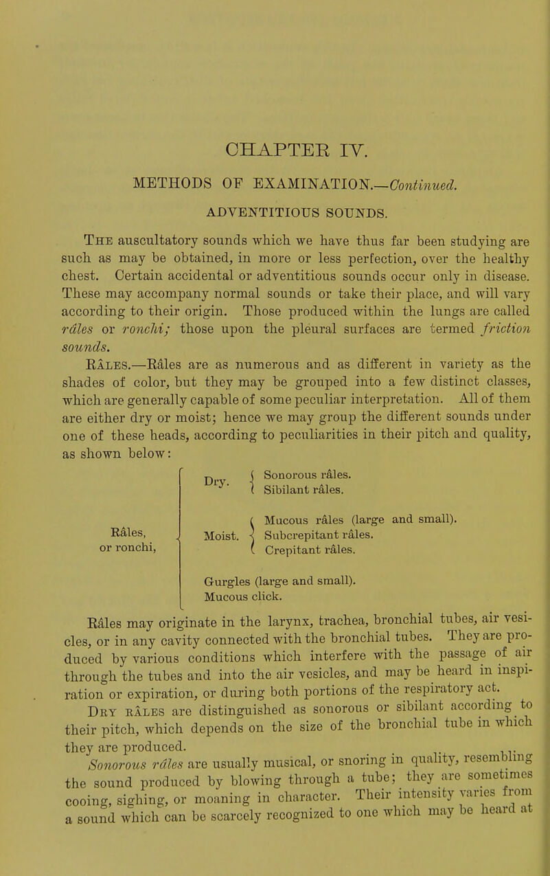 CHAPTER lY. METHODS OF EXAMINATION.—Cow^mwed ADVENTITIOUS SOUNDS. The auscultatory sounds which we have thus far been studying are such as may be obtained, in more or less perfection, over the healthy chest. Certain accidental or adventitious sounds occur only in disease. These may accompany normal sounds or take their place, and will vary according to their origin. Those produced within the lungs are called rales or ronchi; those upon the pleural surfaces are termed friction sounds. Eales.—Rales are as numerous and as different in variety as the shades of color, but they may be grouped into a few distinct classes, which are generally capable of some peculiar interpretation. All of them are either dry or moist; hence we may group the different sounds under one of these heads, according to peculiarities in their pitch and quality, as shown below: Rales, or ronchi, Dry. Moist. Sonorous rales. Sibilant rales. Mucous rales (large and small). Subcrepitant rales. Crepitant rales. Gurgles (large and small). Mucous click. Rdles may originate in the larynx, trachea, bronchial tubes, air vesi- cles, or in any cavity connected with the bronchial tubes. They are pro- duced by various conditions which interfere with the passage of air through the tubes and into the air vesicles, and may be heard in inspi- ration or expiration, or daring both portions of the respiratory act. Dry rales are distinguished as sonorous or sibilant according to their pitch, which depends on the size of the bronchial tube m which they are produced. Sonorous rales are usually musical, or snoring in quality, resembling the sound produced by blowing through a tube; they are sometimes cooing, sighing, or moaning in character. Their intensity varies from a sound which can be scarcely recognized to one which may be heard at