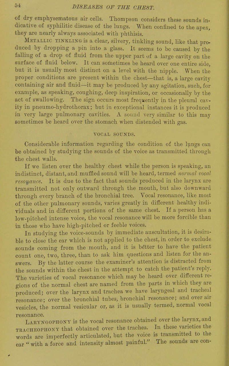 of dry emphysematous air cells. Thompson considers these sounds in- dicative of syphilitic disease of the lungs. When confined to tlie apex, they are nearly always associated with phthisis. Metallic tinkling is a clear, silvery, tinkling sound, like that pro- duced by dropping a pin into a glass. It seems to be caused by the falling of a drop of fluid from the upper part of a large cavity on the surface of fluid below. It can sometimes be heard over one entire side, but it is usually most distinct on a level with the nipple. When the proper conditions are present within the chest—that is, a large cavity containing air and fluid—it may be produced by any agitation, such, for example, as speaking, coughing, deep inspiration, or occasionally by the act of swallowing. The sign occurs most frequently in the pleural cav- ity in pneumo-hydrothorax; but in exceptional instances it is produced in very large pulmonary cavities. A sound very similar to this may sometimes be heard over the stomach when distended with gas. vocal sounds. Considerable information regarding the condition of the lungs can be obtained by studying the sounds of the voice as transmitted through the chest walls. If we listen over the healthy chest while the person is speaking, an indistinct, distant, and muffled sound will be heard, termed normal vocal resoij,ance. It is due to the fact that sounds produced in the larynx are transmitted not only outAvard through the mouth, but also downward through every branch of the bronchial tree. Vocal resonance, like most of the other pulmonary sounds, varies greatly in different healthy indi- viduals and in different portions of the same chest. If a person has a low-pitched intense voice, the vocal resonance will be more forcible than in those who have high-pitched or feeble voices. In studying the voice-sounds by immediate auscultation, it is desira- ble to close the ear which is not applied to the chest, in order to exclude sounds coming from the mouth, and it is better to have the patient count one, two, three, than to ask him questions and listen for the an- swers. By the latter course the examiner's attention is distracted from the sounds within the chest in the attempt to catch the patient's reply. The varieties of vocal resonance which may be heard over different re- gions of the normal chest are named from the parts in which they are produced; over the larynx and trachea we have laryngeal and tracheal resonance; over the bronchial tubes, bronchial resonance; and over air vesicles, the normal vesicular or, as it is usually termed, normal vocal resonance. Laetngophony is the vocal resonance obtained over the larynx, and TRACHEOPHONY that obtained over the trachea. In these varieties the words are imperfectly articulated, but the voice is transmitted to the ear with a force and intensity almost painful. The sounds are con-