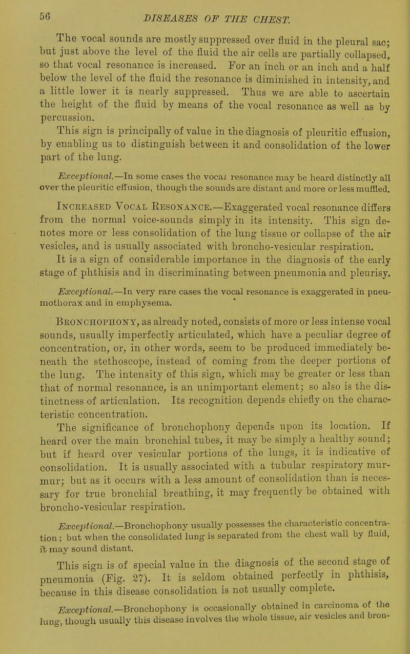 The vocal sounds are mostly suppressed over fluid in the pleural sac; but just above the level of the fluid the air cells are partially collapsed' so that vocal resonance is increased. For an inch or an inch and a half below the level of the fluid the resonance is diminished in intensity, and a little lower it is nearly suppressed. Thus we are able to ascertain the height of the fluid by means of the vocal resonance as well as by percussion. This sign is principally of value in the diagnosis of pleuritic effusion, by enabling us to distinguish between it and consolidation of the lower part of the lung. Exceptional—In some cases the vocai resonance may be heard distinctly all over the pleuritic effusion, though the sounds are distant and more or less muffled. INCREASED VocAL RESONANCE.—Exaggerated vocal resonance differs from the normal voice-sounds simply in its intensity. This sign de- notes more or less consolidation of the lung tissue or collapse of the air vesicles, and is usually associated with broncho-vesicular respiration. It is a sign of considerable importance in the diagnosis of the early stage of phthisis and in discriminating between pneumonia and pleurisy. Exceptional.—In very rare cases the vocal resonance is exaggerated in pneu- mothoi'ax and in emi^hysema. Bronchophony, as already noted, consists of more or less intense vocal sounds, usually imperfectly articulated, which have a peculiar degree of concentration, or, in other words, seem to be produced immediately be- neath the stethoscope, instead of coming from the deeper portions of the lung. The intensity of this sign, which may be greater or less than that of normal resonance, is an unimportant element; so also is the dis- tinctness of articulation. Its recognition depends chiefly on the charac- teristic concentration. The significance of bronchophony depends upon its location. If heard over the main bronchial tubes, it may be simply a healthy sound; but if heard over vesicular portions of the lungs, it is indicative of consolidation. It is usually associated with a tubular respiratory mur- mur; but as it occurs with a less amount of consolidation than is neces- sary for true bronchial breathing, it may frequently be obtained with broncho-vesicular respiration. Exceptional—Bronchophony usually possesses the characteristic concentra- tion ; but when the consohdated lung is separated from the chest wall by fluid, i't may sound distant. This sign is of special value in the diagnosis of the second stage of pneumonia (Fig. 27). It is seldom obtained perfectly in phthisis, because in this disease consolidation is not usually complete. Exceptional-Bvonchophony is occasionally obtained in carcinoma of the lung, though usually this disease involves the whole tissue, air vesicles and bron-