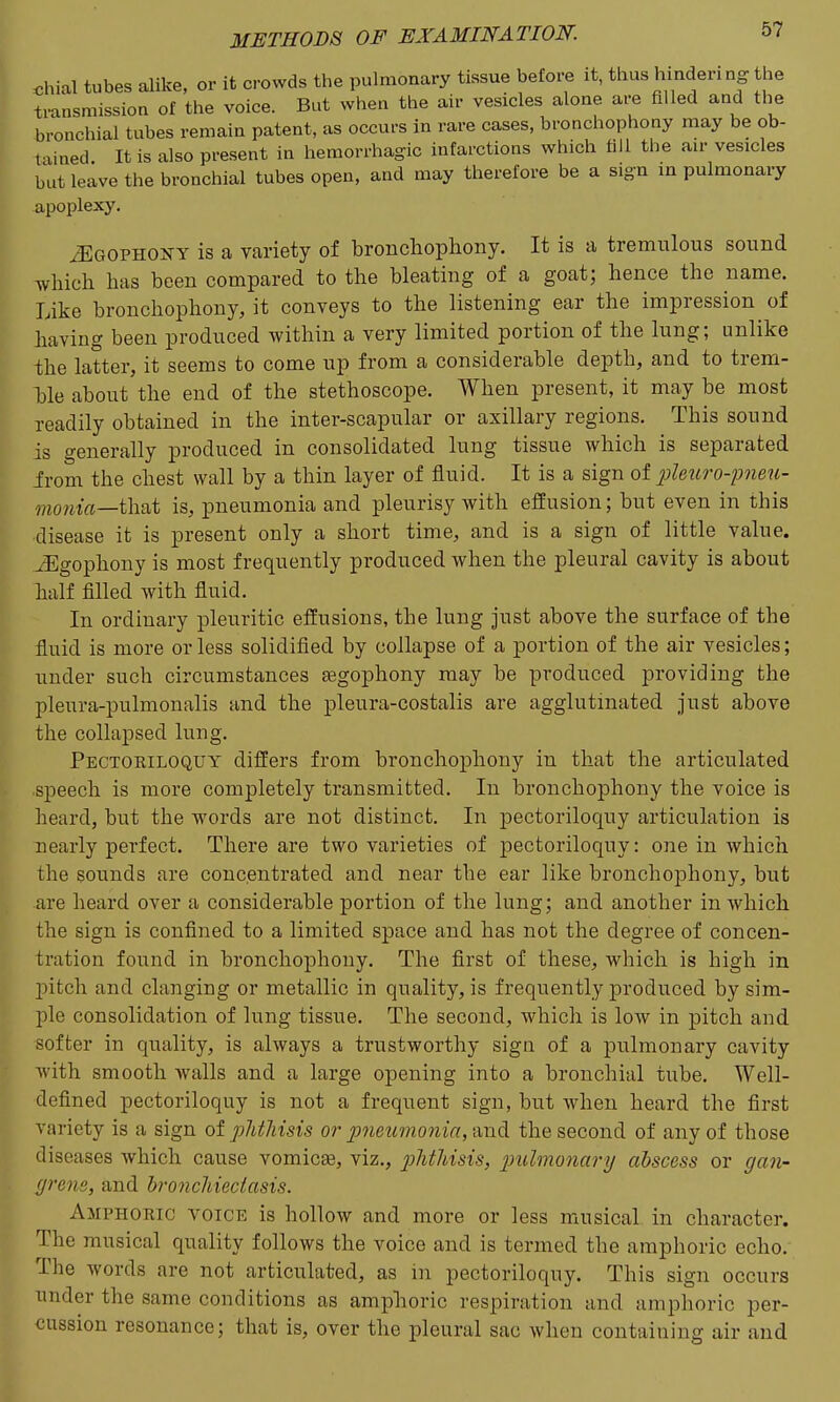 chial tubes alike, or it crowds the pulmonary tissue before it, thus hindering the transmission of the voice. But when the air vesicles alone are filled and the bronchial tubes remain patent, as occurs in rare cases, bronchophony may be ob- t xined It is also present in hemorrhagic infarctions which fill the air vesicles but leave the bronchial tubes open, and may therefore be a sign in pulmonary apoplexy. iEGOPHONY is a variety of bronchophony. It is a tremnlous sound which has been compared to the bleating of a goat; hence the name. Like bronchophony, it conveys to the listening ear the impression of having been produced within a very limited portion of the lung; unlike the latter, it seems to come up from a considerable depth, and to trem- ble about the end of the stethoscope. When present, it may be most readily obtained in the inter-scapular or axillary regions. This sound is generally produced in consolidated lung tissue which is separated from the chest wall by a thin layer of fluid. It is a sign of pleitro-pneu- ??iOwia—that is, pneumonia and pleurisy with effusion; but even in this disease it is present only a short time, and is a sign of little value. xEgophony is most frequently produced when the pleural cavity is about half filled with fluid. In ordinary pleuritic effusions, the lung just above the surface of the fluid is more or less solidified by collapse of a portion of the air vesicles; under such circumstances tegophony may be produced providing the pleura-pulmonalis and the pleura-costalis are agglutinated just above the collapsed lung. Pectoriloquy differs from bronchojDhony in that the articulated speech is more completely transmitted. In bronchophony the voice is heard, but the words are not distinct. In pectoriloquy articulation is nearly perfect. There are two varieties of pectoriloquy: one in which the sounds are concentrated and near the ear like bronchophony, but are heard over a considerable portion of the lung; and another in which the sign is confined to a limited space and has not the degree of concen- tration found in bronchophony. The first of these, which is high in jjitch and clanging or metallic in quality, is frequently produced by sim- ple consolidation of lung tissue. The second, which is low in pitch and softer in quality, is always a trustworthy sign of a pulmonary cavity Avith smooth walls and a large opening into a bronchial tube. Well- defined pectoriloquy is not a frequent sign, but when heard the first variety is a sign ot phthisis or pneu'mojiia,imd the second of any of those diseases which cause vomicae, viz., phthisis, 2nil7no7iary abscess or gan- (jrene, and bronchiectasis. Amphoric voice is hollow and more or less musical in character. The musical quality follows the voice and is termed the amphoric echo. The words are not articulated, as in pectoriloquy. This sign occurs under the same conditions as amphoric respiration and amphoric per- cussion resonance; that is, over the pleural sac when containing air and