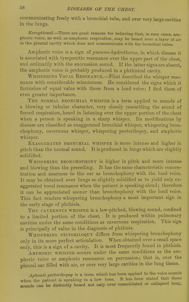 communicating freely with a bronchial tube, and over very large cavities in the lungs. Exceptional.—ThQve are good reasons for believing that, in rare cases, am- phoric voice, as well as amphoric respiration, may be heard over a layer of air m the pleural cavity which does not communicate with the bronchial tubes. Amphoric voice is a sign of pneiwio-hydrotJiorax, in which disease it is associated with tympanitic resonance over the upper part of the chest, and ordinarily with the succussion sound. If the latter signs are absent, the amphoric voice is probably produced in a phthisical cavity. Whispering Vocal Eesonance.—Flint described the whisper reso- nance with considerable mimiteness. He considered the signs which it furnishes of equal value with those from a loud voice; I find them of even greater importance. The normal bronchial whisper is a term applied to sounds of a blowing or tubular character, very closely resembling the sound of forced respiration, heard in listening over the upper portion of the chest when a person is speaking in a sharp whisper. Its modifications by disease are classified as exaggerated bronchial whisper, whispering bron- chophony, cavernous whisper, whispering pectoriloquy, and amphoric whisper. Exaggerated bronchial whisper is more intense and higher in pitch than the normal sound. It is produced in lungs which are slightly solidified. Whispering bronchophony is higher in pitch and more intense and blowing than the preceding. It has the same characteristic concen- tration and nearness to the ear as bronchophony with the loud voice. It may be obtained over langs so slightly solidified as to yield only ex- aggerated vocal resonance when the patient is speaking aloud; therefore it can be appreciated sooner than bronchophony with the loud voice. This fact renders whispering bronchophony a most important sign in the early stage of phthisis. The cavernous whisper is a low-pitched, blowing sound, confined to a limited portion of the chest. It is produced within pulmonary cavities under the same conditions as cavernous respiration. This sign is principally of value in the diagnosis of phthisis. Whispering pectoriloquy differs from whispering bronchophony only in its more perfect articulation. When obtained over a small space only, this is a sign of a cavity. It is most frequently found in phthisis. Amphoric whisper occurs under the same conditions as the am- phoric voice or amphoric resonance on percussion; that is, over the pleural sac filled with air, or over very large cavities in the lung tissue. Ai}honic j)ectoriloquy is a term which has been applied to the voice sounds when the patient is speaking in a low tone. It has been stated that these sounds can be distinctly heard not only over consolidated or collapsed lungv
