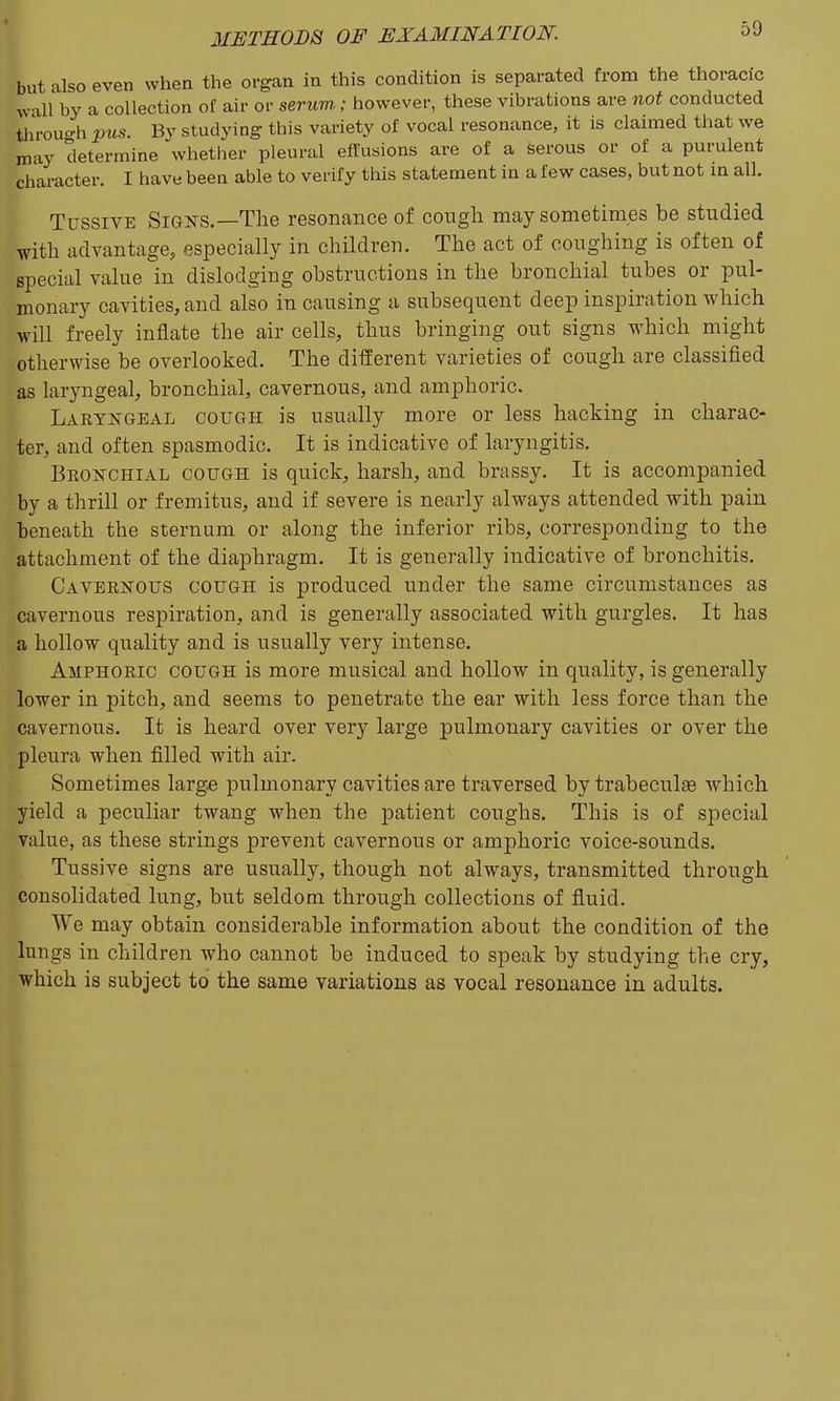 but also even when the organ in this condition is separated from the thoracic ^v•lll'by a collection of air or serum ; however, these vibrations are not conducted tlirouo-h pus. By studying this variety of vocal resonance, it is claimed that we may determine whether pleural effusions are of a serous or of a purulent character. I have been able to verify this statement in a few cases, but not m all. Tussive Signs.—The resonance of cough maysonietim.es be studied with advantage, especially in children. The act of coughing is often of special value in dislodging obstructions in the bronchial tubes or pul- monary cavities, and also in causing a subsequent deep inspiration which will freely inflate the air cells, thus bringing out signs which might otherwise be overlooked. The different varieties of cough are classified as laryngeal, bronchial, cavernous, and amphoric. Laryngeal cough is usually more or less hacking in charac- ter, and often spasmodic. It is indicative of laryngitis. Bronchial cough is quick, harsh, and brassy. It is accompanied by a thrill or fremitus, and if severe is nearly always attended with pain beneath the sternum or along the inferior ribs, corresponding to the attachment of the diaphragm. It is generally indicative of bronchitis. Cavernous cough is produced under the same circumstances as cavernous respiration, and is generally associated with gurgles. It has a hollow quality and is usually very intense. Amphoric cough is more musical and hollow in quality, is generally lower in pitch, and seems to penetrate the ear with less force than the cavernous. It is heard over very large pulmonary cavities or over the pleura when filled with air. Sometimes large pulmonary cavities are traversed by trabeculse which yield a peculiar twang when the patient coughs. This is of special value, as these strings prevent cavernous or amphoric voice-sounds. Tussive signs are usually, though not always, transmitted through consolidated lung, but seldom through collections of fluid. We may obtain considerable information about the condition of the lungs in children who cannot be induced to speak by studying the cry, which is subject to the same variations as vocal resonance in adults.