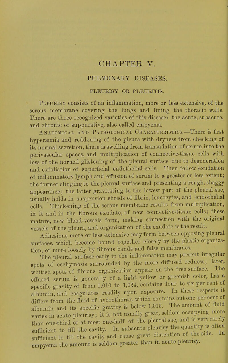 CHAPTEE Y. PULMONARY DISEASES. PLEUEISY OR PLEURITIS. Pleurisy consists of an inflammation, more or less extensive, of the serous membrane covering the lungs and lining the thoracic walls. ■ There are three recognized varieties of this disease: the acute, subacute, ■ and chronic or suppurative, also called empyema. I Anatomical and Pathological Characteristics.—There is first ^ hyperaemia and reddening of the pleura with dryness from checking of its normal secretion, there is swelling from transudation of serum into the [ perivascular spaces, and multiplication of connective-tissue cells with j loss of the normal glistening of the pleural surface due to degeneration j and exfoliation of superficial endothelial cells. Then follow exudation j of inflammatory lymph and effusion of serum to a greater or less extent; the former clinging to the pleural surface and presenting a rough, shaggy appearance; the latter gravitating to the lowest part of the pleural sac, j usually holds in suspension shreds of fibrin, leucocytes, and endothelial j cells. Thickening of the serous membrane results from multiplication, in it and in the fibrous exudate, of new connective-tissue cells; these mature, new blood-vessels form, making connection with the original ! vessels of the pleura, and organization of the exudate is the result. Adhesions more or less extensive may form between opposing pleural surfaces, which become bound together closely by the plastic organiza- tion, or more loosely by fibrous bands and false membranes. The pleural surface early in the inflammation may present irregular spots of ecchymosis surrounded by the more diffused redness; later, whitish spots of fibrous organization appear on the free surface. The , effused serum is generally of a light yellow or greenish color, has a j specific gravity of from 1,010 to 1,024, contains four to six per cent of j albumin, and coagulates readily upon exposure. In these respects it; differs from the fluid of hydrothorax, which contains but one per cent of , albumin and its specific gravity is below 1,015. The amount of fluid, varies in acute pleurisy; it is not usually great, seldom occupying more than one-third or at most one-half of the pleural sac, and J^^Xn sufficient to fill the cavity. In subacute pleurisy the ^^^^^ity is often sufficient to fill the cavity and cause great distention of the side. In , empyema the amount is seldom greater than in acute pleurisy.