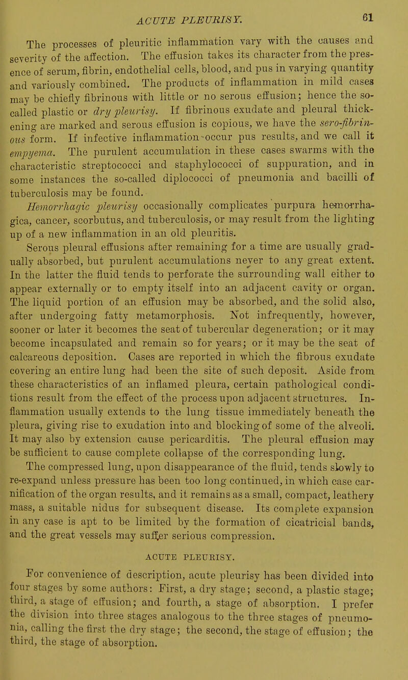 The processes of pleuritic inflammation vary with the causes and severity of the affection. The effusion takes its character from the pres- ence of serum, fibrin, endothelial cells, blood, and pus in varying quantity and variously combined. The products of inflammation in mild cases may be chiefly fibrinous with little or no serous effusion; hence the so- called plastic or dry pleurisy. If fibrinous exudate and pleural thick- ening are marked and serous effusion is copious, we have the sero-fibrhi- ous form. If infective inflammation-occur pus results, and we call it empyema. The purulent accumulation in these cases swarms with the characteristic streptococci and staphylococci of suppuration, and in some instances the so-called diplococci of pneumonia and bacilli of tuberculosis may be found. Hemorrhagic pleurisy occasionally complicates purpura hemorrha- gica, cancer, scorbutus, and tuberculosis, or may result from the lighting up of a new inflammation in an old pleuritis. Serous pleural effusions after remaining for a time are usually grad- ually absorbed, but purulent accumulations never to any great extent. In the latter the fluid tends to perforate the surrounding wall either to appear externally or to empty itself into an adjacent cavity or organ. The liquid portion of an effusion may be absorbed, and the solid also, after undergoing fatty metamorphosis. Not infrequently, however, sooner or later it becomes the seat of tubercular degeneration; or it may become incapsulated and remain so for years; or it may be the seat of calcareous deposition. Oases are reported in which the fibrous exudate covering an entire lung had been the site of such deposit. Aside from these characteristics of an inflamed pleura, certain pathological condi- tions result from the effect of the process upon adjacent structures. In- flammation usually extends to the lung tissue immediately beneath the pleura, giving rise to exudation into and blocking of some of the alveoli. It may also by extension cause pericarditis. The pleural effusion may be sufficient to cause complete collapse of the corresponding lung. The compressed lung, upon disappearance of the fluid, tends slowly to re-expand unless pressure has been too long continued, in which case car- nifieation of the organ results, and it remains as a small, compact, leathery mass, a suitable nidus for subsequent disease. Its complete expansion in any case is apt to be limited by the formation of cicatricial bands, and the great vessels may suffer serious compression. ACUTE PLEUKISY. For convenience of description, acute pleurisy has been divided into four stages by some authors: First, a dry stage; second, a plastic stage; third, a stage of effusion; and fourth, a stage of absorption. I j)refer the division into three stages analogous to the three stages of pneumo- nia, calling the first the dry stage; the second, the stage of effusion; the third, the stage of absorption.