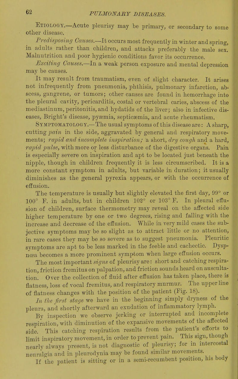 Etiology.—Acute pleurisy may be primary, or secondary to some other disease. Predisposing Causes.—It occurs most frequently in winter and spring, in adults rather than children, and attacks preferably the male sex. Malnutrition and poor hygienic conditions favor its occurrence. Exciting Causes.—In a weak person exposure and mental depression may be causes. It may result from traumatism, even of slight character. It arises not infrequently from pneumonia, phthisis, pulmonary infarction, ab- scess, gangrene, or tumors; other causes are found in hemorrhage into the pleural cavity, pericarditis, costal or vertebral caries, abscess of the mediastinum, peritonitis, and hydatids of the liver; also in infective dis- eases, Bright's disease, pyaemia, septicemia, and acute rheumatism. Symptomatology.— The usual symptoms of this disease are: A sharp, cutting j;fn'?i in the side, aggravated by general and respiratory move- ments; rapid and incomplete insjnration; a short, dry coicc/h and a hard, rapid ptilse, with more or less disturbance of the digestive organs. Pain is especially severe on inspiration and apt to be located just beneath the nipple, though in children frequently it is less circumscribed. It is a more constant symptom in adults, but variable in duration; it usually diminishes as the general pyrexia appears, or with the occurrence of effusion. The temperature is usually but slightly elevated the first day, 99° or 100° F. in adults, but in children 102° or 103° F. In pleural effu- sion of children, surface thermometry may reveal on the affected side higher temperature by one or two degrees, rising and falling with the increase and decrease of the effusion. While in very mild cases the sub- jective symptoms may be so slight as to attract little or no attention, in rare cases they may be so severe as to suggest pneumonia. Pleuritic symptoms are apt to be less marked in the feeble and cachectic. Dysp- noea becomes a more prominent symptom when large effusion occurs. The most important signs of pleurisy are: short and catching respira- tion, friction fremitus on palpation, and friction sounds heard on ausculta- tion. Over the collection of fluid after effusion has taken place, there is flatness, loss of vocal fremitus, and respiratory murmur. The upper line of flatness changes with the position of the patient (Fig. 18). In the first stage we have in the beginning simply dryness of the pleura, and shortly afterward an exudation of inflammatory lymph. By inspection we observe jerking or interrupted and incomplete respiration, with diminution of the expansive movements of the affected side. This catching respiration results from the patient's efforts to limit inspiratory movement, in order to prevent pain. This sign, though nearly always present, is not diagnostic of pleurisy; for in intercostal neuralgia and in pleurodynia may be found similar movements. If the patient is sitting or in a semi-recumbent position, his body