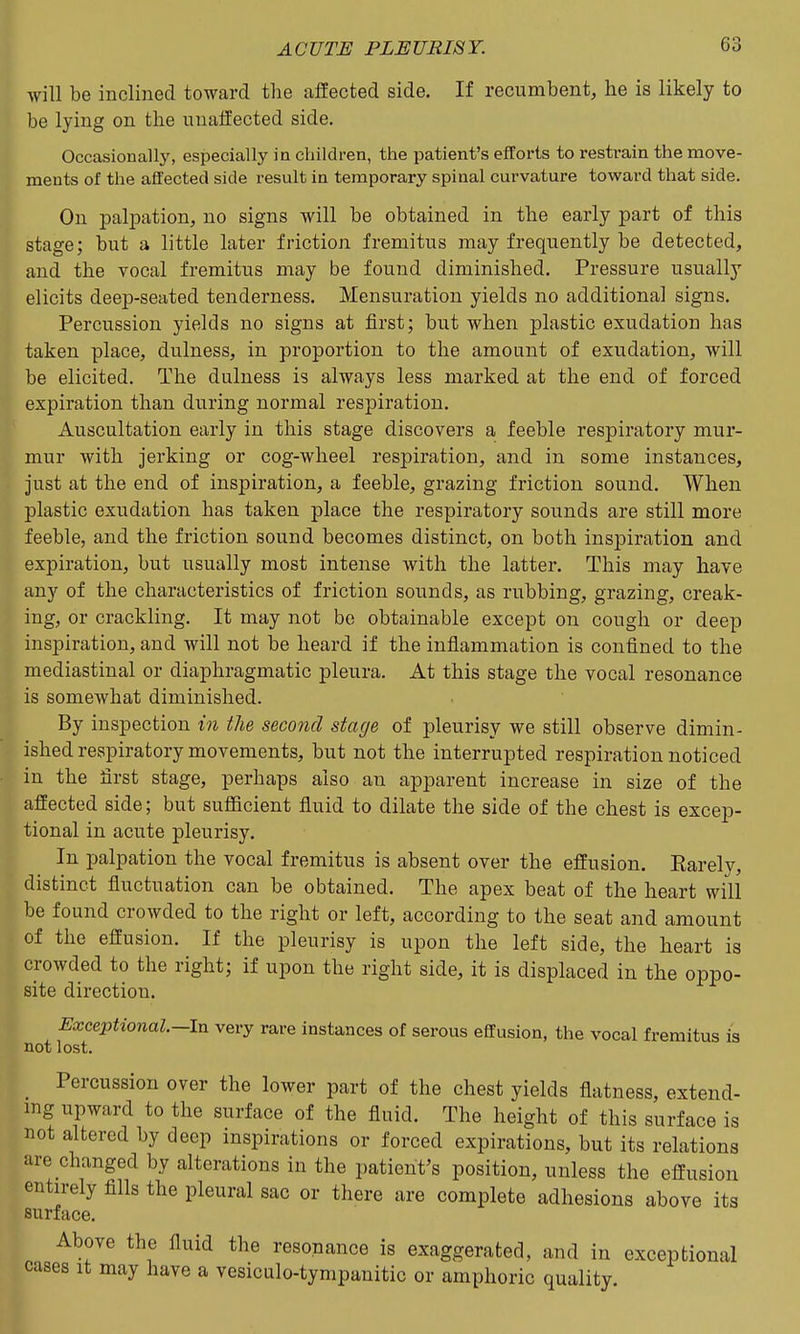 will be inclined toward the aSected side. If recumbent, he is likely to be lying on the unaffected side. Occasionally, especially in children, the patient's efforts to restrain the move- ments of the affected side result in temporary spinal curvature toward that side. On paliDation, no signs will be obtained in the early part of this stage; but a little later friction fremitus may frequently be detected, and the vocal fremitus may be found diminished. Pressure usually elicits deep-seated tenderness. Mensuration yields no additional signs. Percussion yields no signs at first; but when plastic exudation has taken place, dulness, in proportion to the amount of exudation, will be elicited. The dulness is always less marked at the end of forced expiration than during normal respiration. Auscultation early in this stage discovers a feeble respiratory mur- mur with jerking or cog-wheel respiration, and in some instances, just at the end of inspiration, a feeble, grazing friction sound. When plastic exudation has taken place the respiratory sounds are still more feeble, and the friction sound becomes distinct, on both inspiration and expiration, but usually most intense with the latter. This may have any of the characteristics of friction sounds, as rubbing, grazing, creak- ing, or crackling. It may not be obtainable except on cough or deep inspiration, and will not be heard if the inflammation is confined to the mediastinal or diaphragmatic pleura. At this stage the vocal resonance is somewhat diminished. By inspection in the second stage of pleurisy we still observe dimin- ished respiratory movements, but not the interrupted respiration noticed in the first stage, perhaps also an apparent increase in size of the affected side; but sufficient fiuid to dilate the side of the chest is excep- tional in acute pleurisy. In palpation the vocal fremitus is absent over the effusion. Earely, distinct fluctuation can be obtained. The apex beat of the heart will be found crowded to the right or left, according to the seat and amount of the effusion. If the pleurisy is upon the left side, the heart is crowded to the right; if upon the right side, it is displaced in the oppo- site direction. Exceptional.—Ixx very rare instances of serous effusion, the vocal fremitus is not lost. Percussion over the lower part of the chest yields flatness, extend- ing upward to the surface of the fluid. The height of this surface is not altered by deep inspirations or forced expirations, but its relations are changed by alterations in the patient's position, unless the effusion entirely fills the pleural sac or there are complete adhesions above its surface. Above the fluid the resonance is exaggerated, and in exceptional cases It may have a vesiculo-tympanitic or amphoric quality.