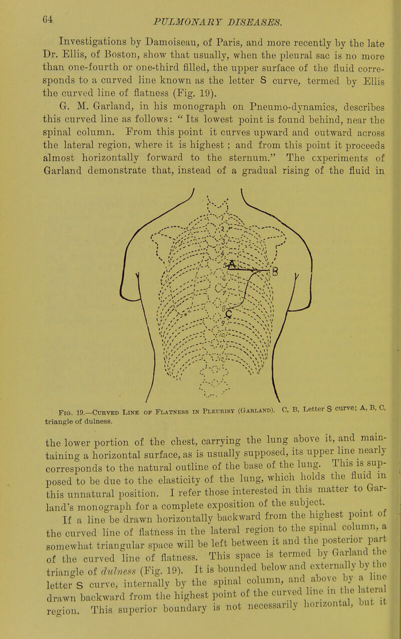 C4 Investigations by Damoiseau, of Paris, and more recently by the late Dr. Ellis, of Boston, show that usually, when the pleural sac is no more than one-fourth or one-third filled, the upper surface of the fluid corre- sponds to a curved line known as the letter S curve, termed by Ellis the curved line of flatness (Fig. 19). G. M. Garland, in his monograph on Pneumo-dynamics, describes this curved line as follows:  Its lowest point is found behind, near the spinal column. From this point it curves upward and outward across the lateral region, where it is highest ; and from this point it proceeds almost horizontally forward to the sternum. The experiments of Garland demonstrate that, instead of a gradual rising of the fluid in Fig. 19.-CURVED Link op Flatness in Plkurist (Garland). C, B, Letter S curve; A, B, triangle of dulness. the lower portion of the chest, carrying the lung above it, and main- taining a horizontal surface, as is usually supposed, its upper line nearly corresponds to the natural outline of the base of the lung. This is sup- posed to be due to the elasticity of the lung, which holds the fluid m this unnatural position. I refer those interested in this matter to Gar- land's monograph for a complete exposition of the subject. _ If a line be drawn horizontally backward from the highest point of the curved line of flatness in the lateral region to the spinal column, a somewhat triangular space will be left between it and the posterior part of the curved line of flatness. This space is termed by Garland the triangle of dulness (Fig. 19). It is bounded below and externally by the letter S curve, internally by the spinal column, and above by a line drawn backward from the highest point of the curved line m t le 1 i recrion. This superior boundary is not necessarily horizontal, but it