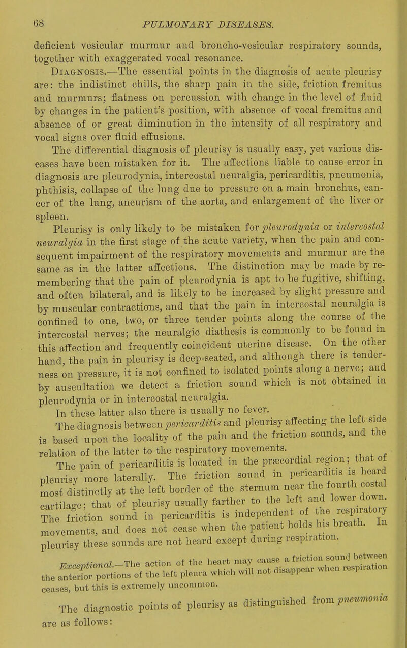 deficient vesicular murmur and bronclio-vesicular respiratory sounds, together with exaggerated vocal resonance. Diagnosis.—The essential points in the diagnosis of acute pleurisy are: the indistinct chills, the sharp pain in the side, friction fremitus and murmurs; flatness on percussion with change in the level of fluid by changes in the patient's position, with absence of vocal fremitus and absence of or great diminution in the intensity of all respiratory and vocal signs over fluid efiusions. The diSerential diagnosis of pleurisy is usually easy, yet various dis- eases have been mistaken for it. The affections liable to cause error in diagnosis are pleurodynia, intercostal neuralgia, pericarditis, pneumonia, phthisis, collapse of the lung due to pressure on a main bronchus, can- cer of the lung, aneurism of the aorta, and enlargement of the liver or spleen. Pleurisy is only likely to be mistaken for j)leurody7iia or intercostal neuralgia in the first stage of the acute variety, when the pain and con- sequent impairment of the respiratory movements and murmur are the same as in the latter affections. The distinction may be made by re- membering that the pain of pleurodynia is apt to be fugitive, shifting, and often bilateral, and is likely to be increased by slight pressure and by muscular contractions, and that the pain in intercostal neuralgia is confined to one, two, or three tender points along the course of the intercostal nerves; the neuralgic diathesis is commonly to be found m this affection and frequently coincident uterine disease. On the other hand the pain in pleurisy is deep-seated, and although there is tender- ness on pressure, it is not confined to isolated points along a nerve; and by auscultation we detect a friction sound which is not obtamed m pleurodynia or in intercostal neuralgia. In these latter also there is usually no fever. The diagnosis between j;enmrt?i-fc and pleurisy affecting the lett side is based upon the locality of the pain and the friction sounds, and the relation of the latter to the respiratory movements. _ The pain of pericarditis is located in the precordial region; that of pleurisy more laterally. The friction sound in pericarditis is heard most distinctly at the left border of the sternum near the fourth costal Ta? lage; thai of pleurisy usually farther to the left and lower down. Th fr?c ion sound in pericarditis is independent of the respratory .movements, and does not cease when the patient holds his breath. In pleurisy these sounds are not heard except during respiration. ^ccp.^onaZ.-The action of the heavt may ^^^^J^^^^:^ the anterior portions of the left pleura which will not disappeai when p ceases, but this is extremely uncommon. The di-agnostic pointe ol pleunsj a» extinguished trompMnmnia are as follows: