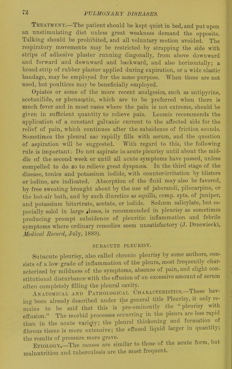 Tkeatment.—The patient should be kept quiet in bed, and put upon an unstimulating diet unless great weakness demand the opposite. Talking should be prohibited, and all voluntary motion avoided. The respiratory movements may be restricted by strapping the side Avith strips of adhesive plaster running diagonally, from above downward and forward and downward and backward, and also horizontally; a broad strip of rubber plaster applied during expiration, or a wide elastic bandage, may be employed for the same purpose. When these are not used, hot poultices may be beneficially employed. Opiates or some of the more recent analgesics, such as antipyrine, acetanilide, or phenacptin, which are to be preferred when there is much fever and in most cases where the pain is not extreme, should be given in sufficient quantity to relieve pain. Loomis recommends the application of a constant galvanic current to the affected side for the relief of pain, which continues after the subsidence of friction sounds. Sometimes the pleural sac rapidly fills with serum, and the question of aspiration will be suggested. With regard to this, the following rule is important; Do not aspirate in acute pleurisy until about the mid- dle of the second week or until all acute symptoms have passed, unless compelled to do so to relieve great dyspnoea. In the third stage of the disease, tonics and potassium iodide, with counter-irritation by blisters or iodine, are indicated. Absorption of the fluid may also be favored, by free sweating brought about by the use of jaborandi, pilocarpine, or the hot-air bath, and by such diuretics as squills, comp. spts. of juniper, and potassium bitartrate, acetate, or iodide. Sodium salicylate, but es- pecially salol in large ^oses, is recommended in pleurisy as sometimes producing prompt subsidence of pleuritic inflammation and febrile symptoms where ordinary remedies seem unsatisfactory (J. Drzewiecki, Medical Record, July, 1889). SUBACUTE PLEURISY. Subacute pleurisy, also called chronic pleurisy by some authors, con- sists of a low grade of inflammation of the pleura, most frequently char- acterized by mildness of the symptoms, absence of pain, and slight con- stitutional disturbance with the effusion of an excessive amount of serum often completely filling the pleural cavity. Anatomical and Pathological Characteristics.—These hav- incr been already described under the general title Pleurisy, it only re- mains to be said that this is pre-eminently the pleurisy with effusion. The morbid processes occurring in the pleura are less rapid than in the acute variety; the pleural thickening and formation^ of fibrous tissue is more extensive; the effused liquid larger in quantity; the results of pressure more grave. Etiology.—The causes are similar to those of the acute form, but malnutrition and tuberculosis are the most frequent.