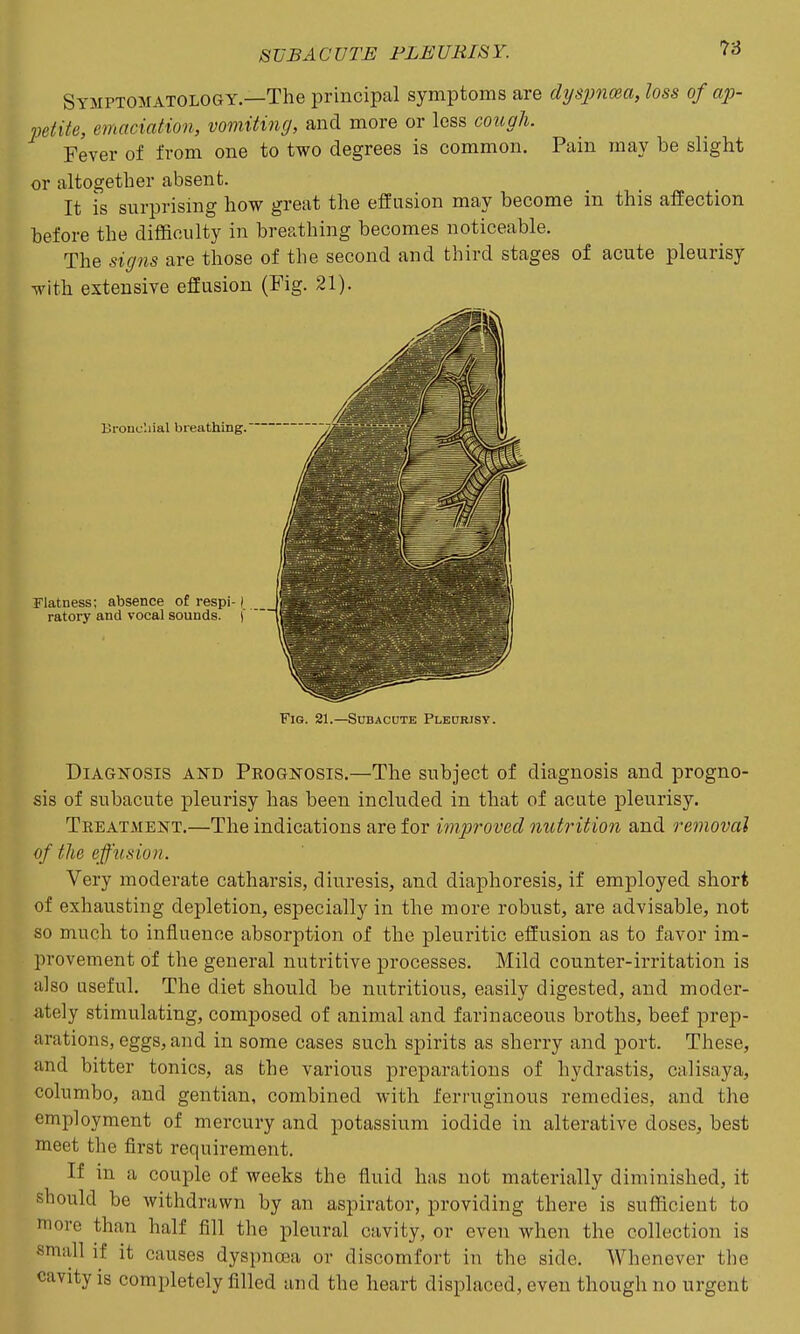 Symptomatology.—The principal symptoms are dysjinma, loss of ap- 2)etite, emaciation, vomiting, and more or less cough. Fever of from one to two degrees is common. Pain may be slight or altogether absent. It is surprising how great the effusion may become in this affection before the difficulty in breathing becomes noticeable. The signs are those of the second and third stages of acute pleurisy with extensive effusion (Fig. 21). Bronchial breathing. Flatness; absence of respi-1 ratory and vocal sounds. |' Fig. 21.—Subacute Pleurisy. Diagnosis and Prognosis.—The subject of diagnosis and progno- sis of subacute pleurisy has been included in that of acute pleurisy. Treatment.—The indications are for iinproved nutrition and removal of the effusion. Very moderate catharsis, diuresis, and diaphoresis, if employed short of exhausting depletion, especially in the more robust, are advisable, not so much to influence absorption of the pleuritic effusion as to favor im- provement of the general nutritive processes. Mild counter-irritation is also useful. The diet should be nutritious, easily digested, and moder- ately stimulating, composed of animal and farinaceous broths, beef prep- arations, eggs, and in some cases such spirits as sherry and port. These, and bitter tonics, as the various preparations of hydrastis, calisaya, columbo, and gentian, combined with ferruginous remedies, and the employment of mercury and potassium iodide in alterative doses, best meet the first requirement. If in a couple of weeks the fluid has not materially diminished, it should be withdrawn by an aspirator, providing there is sufficient to more than half fill the pleural cavity, or even when the collection is small if it causes dyspnosa or discomfort in the side. Whenever the cavity is completely filled and the heart displaced, even though no urgent