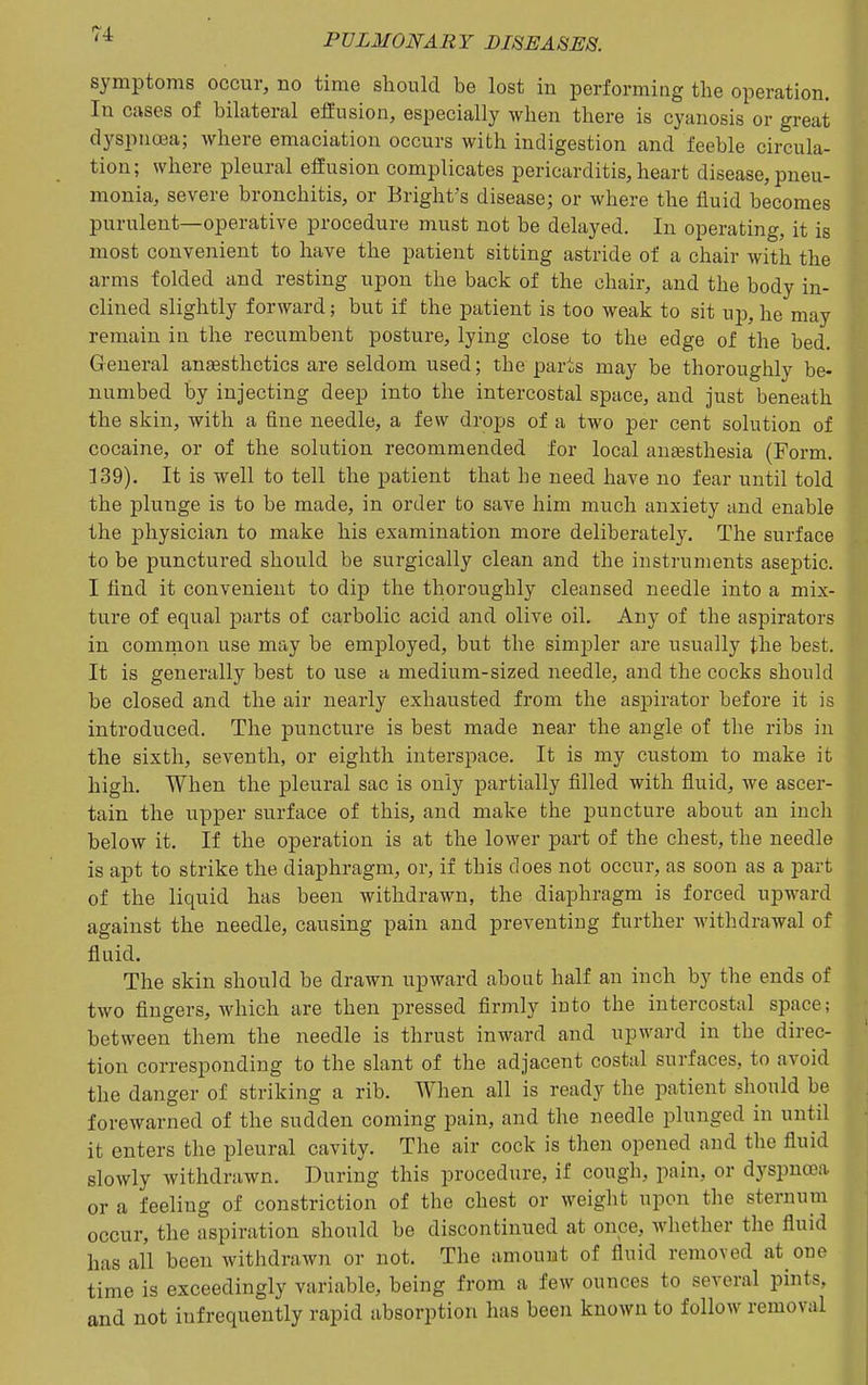 symptoms occur, no time should be lost in performing the operation. In cases of bilateral effusion, especially when there is cyanosis or great dyspnoea; where emaciation occurs with indigestion and feeble circula- tion; where pleural efEusion complicates pericarditis, heart disease, pneu- monia, severe bronchitis, or Bright's disease; or where the fluid becomes purulent—operative procedure must not be delayed. In operating, it is most convenient to have the patient sitting astride of a chair with the arms folded and resting upon the back of the chair, and the body in- clined slightly forward; but if the patient is too weak to sit up, he may remain iu the recumbent posture, lying close to the edge of the bed. General anaesthetics are seldom used; the parts may be thoroughly be- numbed by injecting deep into the intercostal space, and just beneath the skin, with a fine needle, a few drops of a two per cent solution of cocaine, or of the solution recommended for local auEesthesia (Form. 139). It is well to tell the patient that he need have no fear until told the plunge is to be made, in order to save him much anxiety and enable the physician to make his examination more deliberately. The surface to be punctured should be surgically clean and the instruments aseptic. I find it convenient to dip the thoroughly cleansed needle into a mix- ture of equal parts of caprbolic acid and olive oil. Any of the aspirators in comrnon use may be employed, but the simpler are usually the best. It is generally best to use a medium-sized needle, and the cocks should be closed and the air nearly exhausted from the aspirator before it is introduced. The puncture is best made near the angle of the ribs in the sixth, seventh, or eighth interspace. It is my custom to make it high. When the pleural sac is only partially filled with fluid, we ascer- tain the upper surface of this, and make the puncture about an inch below it. If the operation is at the lower part of the chest, the needle is apt to strike the diaphragm, or, if this does not occur, as soon as a part of the liquid has been withdrawn, the diaphragm is forced upM'ard against the needle, causing pain and preventing further withdrawal of fluid. The skin should be drawn upward about half an inch by the ends of two fingers, which are then pressed firmly into the intercostal space; between them the needle is thrust inward and upward in the direc- tion corresponding to the slant of the adjacent costal surfaces, to avoid the danger of striking a rib. When all is ready the patient should be forewarned of the sudden coming pain, and the needle plunged in until it enters the pleural cavity. The air cock is then opened and the fluid slowly withdrawn. During this procedure, if cough, pain, or dyspnoea or a feeling of constriction of the chest or weight upon the sternum occur, the aspiration should be discontinued at once, whether the fluid has all been withdrawn or not. The amount of fluid removed at one time is exceedingly variable, being from a few ounces to several pints, and not infrequently rapid absorption has been known to follow removal