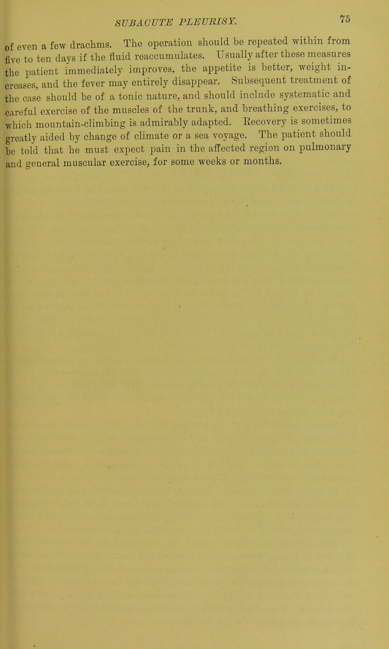 of even a few drachms. The operation should be repeated within from five to ten days if the fluid reaccumulates. Usually after these measures the patient immediately improves, the appetite is bettor, weight in- creases, and the fever may entirely disappear. Subsequent treatment of the case should be of a tonic nature, and should include systematic and careful exercise of the muscles of the trunk, and breathing exercises, to which mountain-climbing is admirably adapted. Recovery is sometimes greatly aided by change of climate or a sea voyage. The patient should be told that he must expect pain in the affected region on pulmonary and general muscular exercise, for some weeks or months.