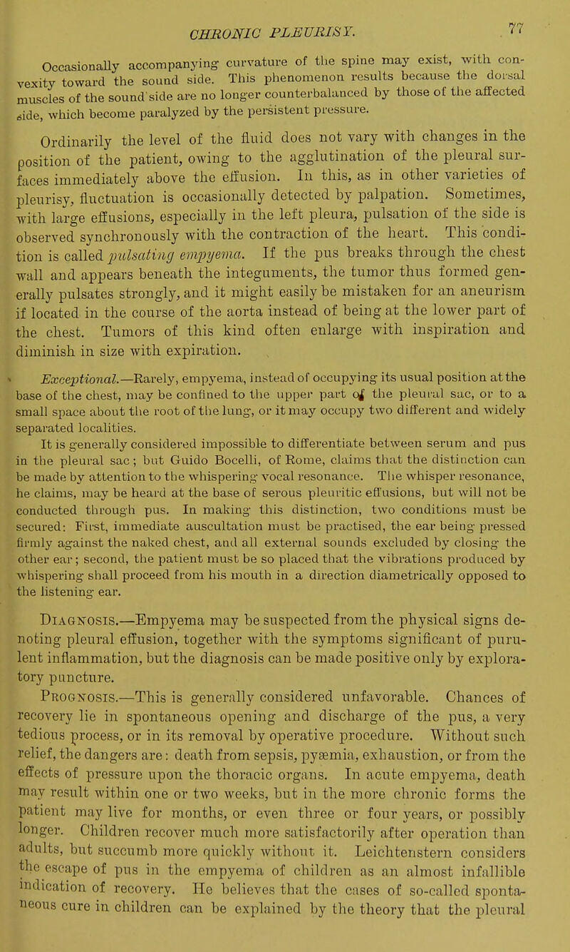 OccasionaUy accompanying curvature of the spine may exist, with con- vexity toward the sound side. This phenomenon results because the doisal muscles of the sound'side are no longer counterbalanced by those of the affected dide, which become paralyzed by the persistent pressure. Ordinarily the level of the fluid does not vary with changes in the position of the patient, owing to the agglutination of the pleural sur- faces immediately above the elfusion. In this, as in other varieties of pleurisy, fluctuation is occasionally detected by palpation. Sometimes, with large eflusions, especially in the left pleura, pulsation of the side is observed synchronously with the contraction of the heart. This condi- tion is called pulsating emjnjevia. If the pus breaks through the chesfc wall and appears beneath the integuments, the tumor thus formed gen- erally pulsates strongly, and it might easily be mistaken for an aneurism if located in the course of the aorta instead of being at the lower part of the chest. Tumors of this kind often enlarge with inspiration and diminish in size with expiration. Exceptional.—Rarely, empyema, instead of occupying its usual position at the base of the chest, may be confined to the uppei- part ojf the pleural sac, or to a small space about the root of the lung, or it may occupy two different and widely separated localities. It is generally considered impossible to differentiate between serum and pus in the pleural sac ; but Guido Bocelli, of Rome, claims that the distinction can be made by attention to the whispering vocal resonance. Tiie whisper resonance, he claims, may be heard at the base of serous pleuritic effusions, but will not be conducted through pus. In making this distinction, two conditions must be secured: First, immediate auscultation must be practised, the ear being pressed firmly against the naked chest, and all external sounds excluded by closing the other ear; second, the patient must be so placed that the vibrations produced by whispering shall proceed from his mouth in a direction diametrically opposed to the listening ear. Diagnosis.—Empyema may be suspected from the physical signs de- noting pleural effusion, together with the symptoms significant of puru- lent inflammation, but the diagnosis can be made positive only by explora- tory puncture. Prognosis.—This is generally considered unfavorable. Chances of recovery lie in spontaneous opening and discharge of the pns, a very tedious process, or in its removal by operative procedure. Without such relief, the dangers are: death from sepsis, pyaemia, exhaustion, or from the effects of pressure upon the thoracic organs. In acute emi^yema, death may result within one or two weeks, but in the more chronic forms the patient may live for months, or even three or four years, or possibly longer. Children recover much more satisfactorily after operation than adults, but succumb more quickly without it. Leichtenstern considers the escape of pus in the empyema of children as an almost infallible indication of recovery. He believes that the cases of so-called sponta- neous cure in children can be explained by the theory that the pleural