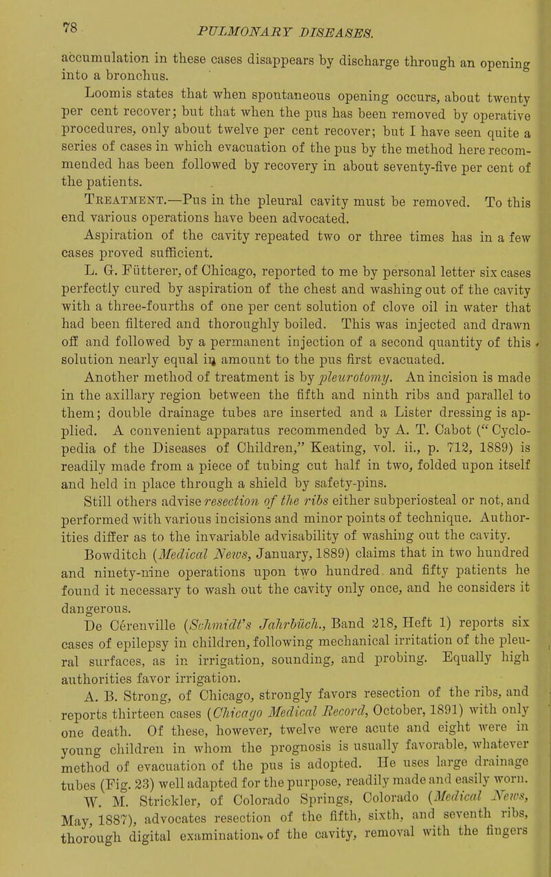 accumulation in these cases disappears by discharge through an opening into a bronchus. Loomis states that when spontaneous opening occurs, about twenty per cent recover; but that when the pus has been removed by operative procedures, only about twelve per cent recover; but I have seen quite a series of cases in which evacuation of the pus by the method here recom- mended has been followed by recovery in about seventy-five per cent of the patients. Treatment.—Pus in the pleural cavity must be removed. To this end various operations have been advocated. Aspiration of the cavity repeated two or three times has in a few cases proved sufficient, L. Gr. Fiitterer, of Chicago, reported to me by personal letter six cases perfectly cured by aspiration of the chest and washing out of the cavity with a three-fourths of one per cent solution of clove oil in water that had been filtered and thoroughly boiled. This was injected and drawn ofi and followed by a permanent injection of a second quantity of this solution nearly equal iij amount to the pus first evacuated. Another method of treatment is hj pleurotomy. An incision is made in the axillary region between the fifth and ninth ribs and parallel to them; double drainage tubes are inserted and a Lister dressing is ap- plied. A convenient apparatus recommended by A. T. Cabot ( Cyclo- pedia of the Diseases of Children, Keating, vol. ii., p. 712, 1889) is readily made from a piece of tubing cut half in two, folded upon itself and held in place through a shield by safety-pins. Still others advise resection of the ribs either subperiosteal or not, and performed with various incisions and minor points of technique. Author- ities differ as to the invariable advisability of washing out the cavity. Bowditch (Medical News, January, 1889) claims that in two hundred and ninety-nine operations upon two hundred and fifty patients lie found it necessary to wash out the cavity only once, and he considers it dangerous. Be Cereuville {Schmidt's Jahrbiich., Band 218, Heft 1) reports six cases of epilepsy in children, following mechanical irritation of the pleu- ral surfaces, as in irrigation, sounding, and probing. Equally high authorities favor irrigation. A. B. Strong, of Chicago, strongly favors resection of the ribs, and reports thirteen cases {Chicago Medical B.ecord, October, 1891) with only one death. Of these, however, twelve were acute and eight were in young children in whom the prognosis is usually favorable, whatever method of evacuation of the pus is adopted. He uses large drainage tubes (Fig. 23) well adapted for the purpose, readily made and easily worn. W. M. Strickler, of Colorado Springs, Colorado {Medical News, May, 1887), advocates resection of the fifth, sixth, and seventh ribs, thorough digital examinatiouv of the cavity, removal with the fingers