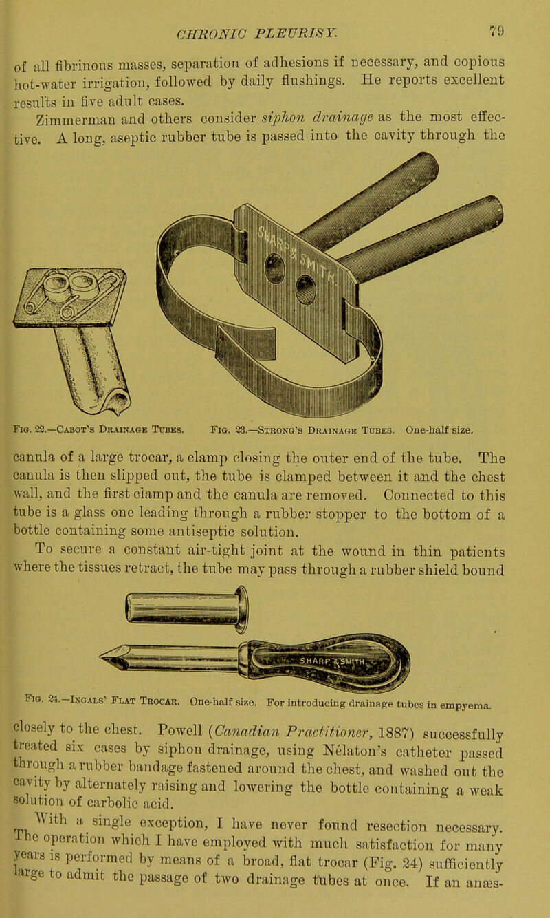 of all fibrinous masses, separation of adhesions if necessary, and copious hot-water irrigation, followed by daily flushings. He reports excellent rosults in five adult cases. Zimmerman and others consider siphon drainage as the most effec- tive. A long, aseptic rubber tube is passed into the cavity through the Fig. 23.—Cabot's Drainage Tubes. Fig. 23.—Strong's Drainage Tubes. One-half size. canula of a large trocar, a clamp closing the outer end of the tube. The canula is then slipped out, the tube is clamped between it and the chest wall, and the first clamp and the canula are removed. Connected to this tube is a glass one leading through a rubber stopper to the bottom of a bottle containing some antiseptic solution. To secure a constant air-tight joint at the wound in thin patients where the tissues retract, the tube may pass through a rubber shield bound Fig. 34.-INGALS' Flat Trocar. One-half size. For introducing drainage tubes in empyema. closely to the chest. Powell {Canadian Practitioner, 1887) successfully treated six cases by siphon drainage, using Nekton's catheter passed through a rubber bandage fastened around the chest, and washed out the cavity by alternately raising and lowering the bottle containing a weak solution of carbolic acid. With a single exception, I have never found resection necessary, ihe operation which I have employed with much satisfaction for many years is performed by means of a broad, flat trocar (Fig. 24) sufficiently i^rge to admit the passage of two drainage tubes at once. If an anses-