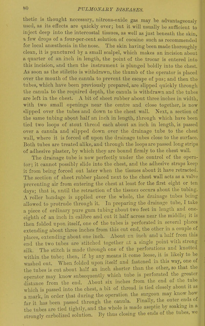 tlietic is thought necessary, nitrous-oxide gas may be advantageously used, as its effects are quickly over; but it will usually be sufficient to inject deep into the intercostal tissues, as well as just beneath the skin, a few drops of a four-per-cent solution of cocaine such as recommended for local anesthesia in the nose. The skin having been made thoroughly clean, it is punctured by a small scalpel, which makes an incision about ' a quarter of an inch in length, the point of the trocar is entered into \ this incision, iind then the instrument is plunged boldly into the chest. \ As soon as the stiletto is withdrawn, the thumb of the operator is placed ^ over the mouth of the canula to prevent the escape of pas; and then the Wi tubes, which have been previously prepared, are slipped quickly through ! the canula to the required depth, the canula is withdrawn and the tubes \ are left in the chest. A bit of sheet rubber about three inches in width, |i vrith two small openings near the centre and close together, is now I filipped over the tubes and down to the chest wall. Next, a section of :, the same tubing abput half an inch in length, through which have been ; tied two loops of stout thread each about an inch in length, is passed | over a canula and slipped down over the drainage tube to the chest | wall, where it is forced off upon the drainage tubes close to the surface. ; Both tubes are treated alike, and through the loops are passed long strips of adhesive plaster, by which they are bound firmly to the chest wall. j The drainage tube is now perfectly under the control of the opera- tor; it cannot possibly slide into the chest, and the adhesive straps keep it from being forced out later when the tissues about it have retracted, j The section of sheet rubber placed next to the chest wall acts as a valve j preventing air from entering the chest at least for the first eight or ten days; that is, until the retraction of the tissues occurs about the tubing. A roller bandage is applied over the whole, the drainage tubes bciug ^ allowed to protrude through it. In preparing the drainage tube, I take J a piece of ordinary pure gum tubing about two feet in length and one- , eighth of an inch in calibre and cut it half across near the middle; it is ,| tlien folded upon itself, one of the tubes is perforated in several places , < extending about three inches from this cut end, the other in a couple of i l^laces, extending about one inch. About an inch and a half from this end the two tubes are stitched together at a single point with strong silk. The stitch is made through one of the perforations and knotted within the tube; then, if by any means it come loose, it is likely to be washed out. When folded upon itself and fastened in this way, one of the tubes is cut about half an inch shorter than the other, so that the operator may know subsequently which tube is perforated the greater distance from the end. About six inches from the end of the tube which is passed into the chest, a bit of thread is tied closely about it as a mark, in order that during the operation the surgeon may know how far it has been passed through the canula. Finally, the outer ends of the tubes are tied tightly, and the whole is made aseptic by soaknig in a stronglv carbolized solution. By thus closing the ends of the tubes, we