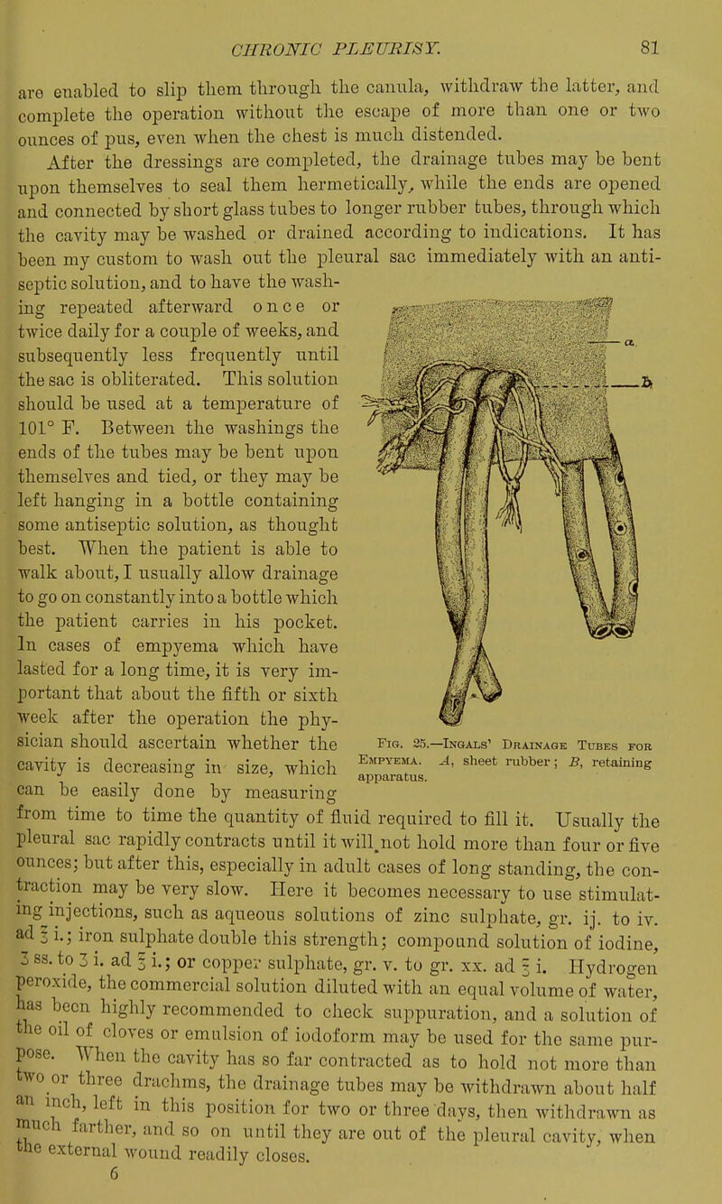 aro enabled to slip tliem through the canula, withdraw the latter, and complete the operation without the escape of more than one or two ounces of pus, even when the chest is much distended. After the dressings are completed, the drainage tubes may be bent upon themselves to seal them hermetically, while the ends are opened and connected by short glass tubes to longer rubber tubes, through which the cavity may be washed or drained according to indications. It has been my custom to wash out the pleural sac immediately with an anti- septic solution, and to have the wash- ing repeated afterward once or twice daily for a couple of weeks, and subsequently less frequently until the sac is obliterated. This solution should be used at a temperature of 101° F. Between the washings the ends of the tubes may be bent upon themselves and tied, or they may be left hanging in a bottle containing some antiseptic solution, as thought Fig. 25.—Ingals' Drainage Tubes for Empyema. A, sheet rubber; B, retaining apparatus. best. When the patient is able to walk about, I usually allow drainage to go on constantly into a bottle which the patient carries in his pocket. In cases of empyema which have lasted for a long time, it is very im- portant that about the fifth or sixth week after the operation the phy- sician should ascertain whether the cavity is decreasing in size, which can be easily done by measuring from time to time the quantity of fluid required to fill it. Usually the pleural sac rapidly contracts until it will,not hold more than four or five ounces; but after this, especially in adult cases of long standing, the con- traction may be very slow. Here it becomes necessary to use stimulat- ing injections, such as aqueous solutions of zinc sulphate, gr. ij. to iv. ad § i.; iron sulphate double this strength; compound solution of iodine, 3 ss. to 3 i. ad 3 i.; or copper sulphate, gr. v. to gr. xx. ad § i. Hydrogen peroxide, the commercial solution diluted with an equal volume of water, has been highly recommended to check suppuration, and a solution of the oil of cloves or emulsion of iodoform may be used for the same pur- pose. When the cavity has so far contracted as to hold not more than two or three drachms, the drainage tubes may be witlidrawn about half an inch, left in this position for two or three days, then withdrawn as much farther, and so on until they are out of the pleural cavity, when the external wound readily closes. 6